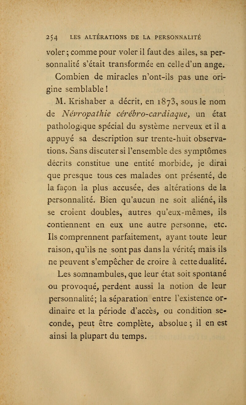 voler ; comme pour voler il faut des ailes, sa per- sonnalité s'était transformée en celle d'un ange. Combien de miracles n'ont-ils pas une ori- gine semblable ! M. Krishaber a décrit, en 1873, sous le nom de Névropathie cérébro-cardiaque, un état pathologique spécial du système nerveux et il a appuyé sa description sur trente-huit observa- tions. Sans discuter si l'ensemble des symptômes décrits constitue une entité morbide, je dirai que presque tous ces malades ont présenté, de la façon la plus accusée, des altérations de la personnalité. Bien qu'aucun ne soit aliéné, ils se croient doubles, autres qu'eux-mêmes, ils contiennent en eux une autre personne, etc. Ils comprennent parfaitement, ayant toute leur raison, qu'ils ne sont pas dans la vérité; mais ils ne peuvent s'empêcher de croire à cette dualité. Les somnambules, que leur état soit spontané ou provoqué, perdent aussi la notion de leur personnalité; la séparation entre l'existence or- dinaire et la période d'accès, ou condition se- conde, peut être complète, absolue ; il en est ainsi la plupart du temps.