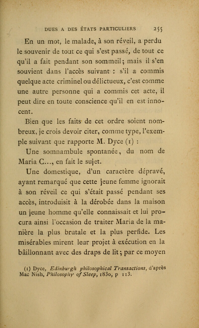 En un mot, le malade, à son réveil, a perdu le souvenir de tout ce qui s'est passé, de tout ce qu'il a fait pendant son sommeil; mais il s'en souvient dans l'accès suivant : s'il a commis quelque acte criminel ou délictueux, c'est comme une autre personne qui a commis cet acte, il peut dire en toute conscience qu'il en est inno- cent. Bien que les faits de cet ordre soient nom- breux, je crois devoir citer, comme type, l'exem- ple suivant que rapporte M. Dyce (i) : Une somnambule spontanée, du nom de Maria C..., en fait le sujet. Une domestique, d'un caractère dépravé, ayant remarqué que cette jeune femme ignorait à son réveil ce qui s'était passé pendant ses accès, introduisit à la dérobée dans la maison un jeune homme qu'elle connaissait et lui pro- cura ainsi l'occasion de traiter Maria de la ma- nière la plus brutale et la plus perfide. Les misérables mirent leur projet à exécution en la bâillonnant avec des draps de lit ; par ce moyen (1) Dyce, Edinburgh philosophical Transactions, d'après Mac Nish, Philosop/iy ofSleep, i83o, p n3.