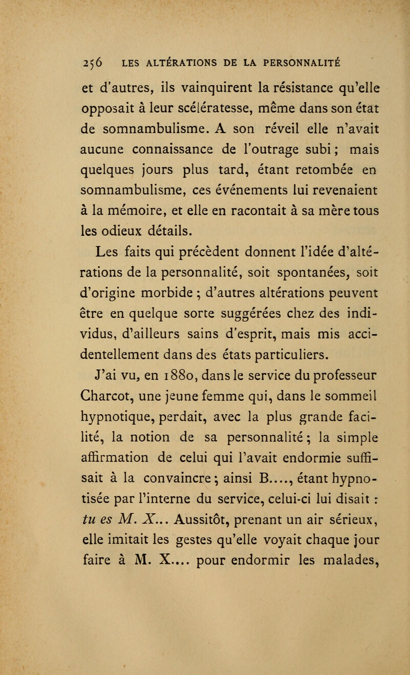 et d'autres, ils vainquirent la résistance qu'elle opposait à leur scélératesse, même dans son état de somnambulisme. A son réveil elle n'avait aucune connaissance de l'outrage subi ; mais quelques jours plus tard, étant retombée en somnambulisme, ces événements lui revenaient à la mémoire, et elle en racontait à sa mère tous les odieux détails. Les faits qui précèdent donnent l'idée d'alté- rations de la personnalité, soit spontanées, soit d'origine morbide ; d'autres altérations peuvent être en quelque sorte suggérées chez des indi- vidus, d'ailleurs sains d'esprit, mais mis acci- dentellement dans des états particuliers. J'ai vu, en 1880, dans le service du professeur Gharcot, une jeune femme qui, dans le sommeil hypnotique, perdait, avec la plus grande faci- lité, la notion de sa personnalité ; la simple affirmation de celui qui l'avait endormie suffi- sait à la convaincre ; ainsi B...., étant hypno- tisée par l'interne du service, celui-ci lui disait : tu es M. X... Aussitôt, prenant un air sérieux, elle imitait les gestes qu'elle voyait chaque jour faire à M. X.... pour endormir les malades,