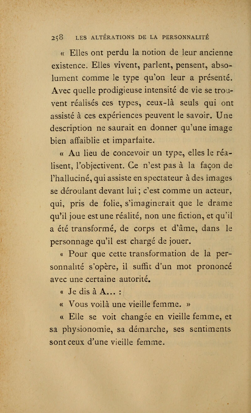 « Elles ont perdu la notion de leur ancienne existence. Elles vivent, parlent, pensent, abso- lument comme le type qu'on leur a présenté. Avec quelle prodigieuse intensité de vie se trou- vent réalisés ces types, ceux-là seuls qui ont assisté à ces expériences peuvent le savoir. Une description ne saurait en donner qu'une image bien affaiblie et imparfaite. « Au lieu de concevoir un type, elles le réa- lisent, l'objectivent. Ce n'est pas à la façon de l'halluciné, qui assiste en spectateur à des images se déroulant devant lui ; c'est comme un acteur, qui, pris de folie, s'imaginerait que le drame qu'il joue est une réalité, non une fiction, et qu'il a été transformé, de corps et d'âme, dans le personnage qu'il est chargé de jouer. « Pour que cette transformation de la per- sonnalité s'opère, il suffit d'un mot prononcé avec une certaine autorité. « Je dis à A... : « Vous voilà une vieille femme. » « Elle se voit changée en vieille femme, et sa physionomie, sa démarche, ses sentiments sont ceux d'une vieille femme.