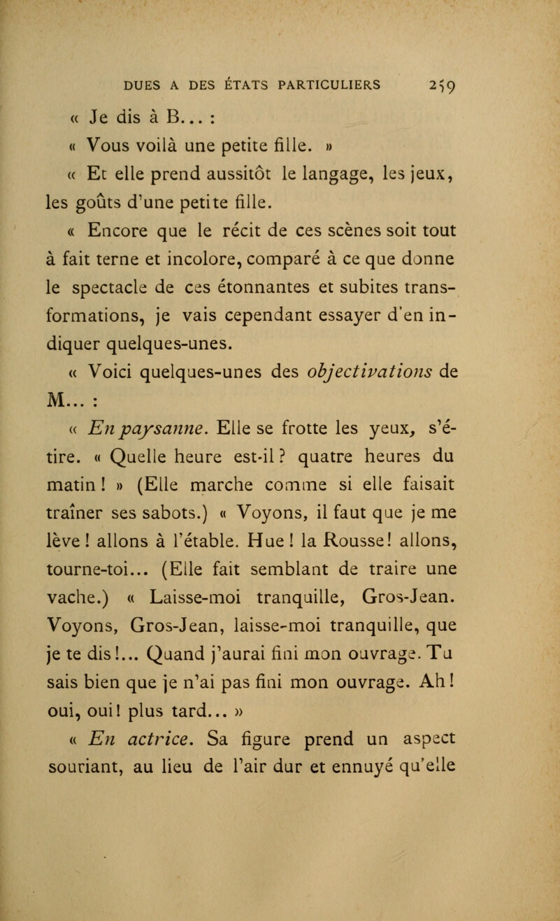 « Je dis à B... : « Vous voilà une petite fille. » « Et elle prend aussitôt le langage, les jeux, les goûts d'une petite fille. « Encore que le récit de ces scènes soit tout à fait terne et incolore, comparé à ce que donne le spectacle de ces étonnantes et subites trans- formations, je vais cependant essayer d'en in- diquer quelques-unes. « Voici quelques-unes des objectivât ions de M... : « En paysanne. Elle se frotte les yeux, s'é- tire. « Quelle heure est-il ? quatre heures du matin ! » (Elle marche comme si elle faisait traîner ses sabots.) « Voyons, il faut que je me lève! allons à l'étable. Hue ! la Rousse! allons, tourne-toi... (Elle fait semblant de traire une vache.) « Laisse-moi tranquille, Gros-Jean. Voyons, Gros-Jean, laisse-moi tranquille, que je te dis !... Quand j'aurai fini mon ouvrage. Tu sais bien que je n'ai pas fini mon ouvrage. Ah! oui, ouil plus tard... » « En actrice. Sa figure prend un aspect souriant, au lieu de l'air dur et ennuyé qu'elle