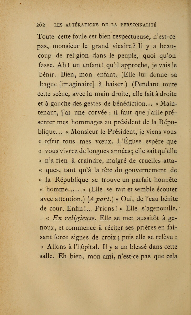 Toute cette foule est bien respectueuse, n'est-ce pas, monsieur le grand vicaire ? Il y a beau- coup de religion dans le peuple, quoi qu'on fasse. Ah 1 un enfant! qu'il approche, je vais le bénir. Bien, mon enfant. (Elle lui donne sa bague [imaginaire] à baiser.) (Pendant toute cette scène, avec la main droite, elle fait à droite et à gauche des gestes de bénédiction... « Main- tenant, j'ai une corvée : il faut que j'aille pré- senter mes hommages au président de la Répu- blique... « Monsieur le Président, je viens vous « offrir tous mes vœux. L'Eglise espère que « vous vivrez de longues années • elle sait qu'elle « n'a rien à craindre, malgré de cruelles atta- « ques, tant qu'à la tête du gouvernement de « la République se trouve un parfait honnête « homme » (Elle se tait et semble écouter avec attention.) [Apart.) « Oui, de l'eau bénite de cour. Enfin!... Prions! » Elle s'agenouille. « En religieuse. Elle se met aussitôt à ge- noux, et commence à réciter ses prières en fai- sant force signes de croix ; puis elle se relève : « Allons à l'hôpital. Il y a un blessé dans cette salle. Eh bien, mon ami, n'est-ce pas que cela