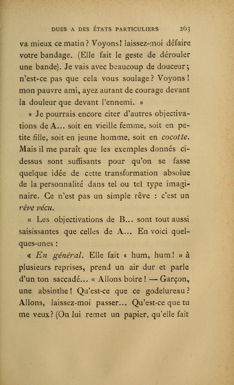 va mieux ce matin? VoyonsI laissez-moi défaire votre bandage. (Elle fait le geste de dérouler une bande). Je vais avec beaucoup de douceur; n'est-ce pas que cela vous soulage ? Voyons ! mon pauvre ami, ayez autant de courage devant la douleur que devant l'ennemi. » « Je pourrais encore citer d'autres objectiva- tions de A... soit en vieille femme, soit en pe- tite fille, soit en jeune homme, soit en cocotte. Mais il me paraît que les exemples donnés ci- dessus sont suffisants pour qu'on se fasse quelque idée de cette transformation absolue de la personnalité dans tel ou tel type imagi- naire. Ce n'est pas un simple rêve : c'est un rêve vécu. « Les objectivations de B... sont tout aussi saisissantes que celles de A... En voici quel- ques-unes : « En général. Elle fait « hum, hum! » à plusieurs reprises, prend un air dur et parle d'un ton saccadé... « Allons boire ! — Garçon, une absinthe ! Qu'est-ce que ce godelureau ? Allons, laissez-moi passer... Qu'est-ce que tu me veux? (On lui remet un papier, qu'elle fait