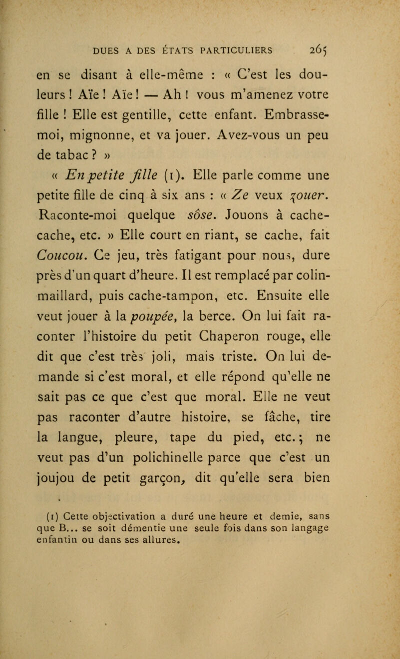 en se disant à elle-même : « C'est les dou- leurs ! Aïe ! Aïe ! — Ah ! vous m'amenez votre fille ! Elle est gentille, cette enfant. Embrasse- moi, mignonne, et va jouer. Avez-vous un peu de tabac ? » « En petite fille (i). Elle parle comme une petite fille de cinq à six ans : « Ze veux \ouer. Raconte-moi quelque sôse. Jouons à cache- cache, etc. » Elle court en riant, se cache, fait Coucou. Ce jeu, très fatigant pour nous, dure près d'un quart d'heure. Il est remplacé par colin- maillard, puis cache-tampon, etc. Ensuite elle veut jouer à la poupée, la berce. On lui fait ra- conter l'histoire du petit Chaperon rouge, elle dit que c'est très joli, mais triste. On lui de- mande si c'est moral, et elle répond qu'elle ne sait pas ce que c'est que moral. Elle ne veut pas raconter d'autre histoire, se fâche, tire la langue, pleure, tape du pied, etc. ; ne veut pas d'un polichinelle parce que c'est un joujou de petit garçon, dit qu'elle sera bien (1) Cette objectivation a duré une heure et demie, sans que B... se soit démentie une seule fois dans son langage enfantin ou dans ses allures.