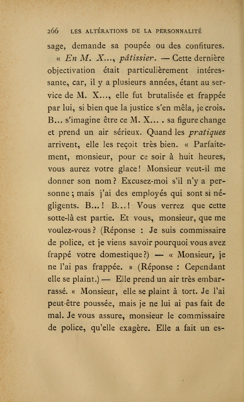 sage, demande sa poupée ou des confitures. a En M. X..., pâtissier. — Cette dernière objectivation était particulièrement intéres- sante, car, il y a plusieurs années, étant au ser- vice de M. X..., elle fut brutalisée et frappée par lui, si bien que la justice s'en mêla, je crois. B... s'imagine être ce M. X... . sa figure change et prend un air sérieux. Quand les pratiques arrivent, elle les reçoit très bien. « Parfaite- ment, monsieur, pour ce soir à huit heures, vous aurez votre glace! Monsieur veut-il me donner son nom ? Excusez-moi s'il n'y a per- sonne ; mais j'ai des employés qui sont si né- gligents. B... ! B...! Vous verrez que cette sotte-là est partie. Et vous, monsieur, que me voulez-vous ? (Réponse : Je suis commissaire de police, et je viens savoir pourquoi vous avez frappé votre domestique?) — <c Monsieur, je ne l'ai pas frappée. » (Réponse : Cependant elle se plaint.) — Elle prend un air très embar- rassé. « Monsieur, elle se plaint à tort. Je l'ai peut être poussée, mais je ne lui ai pas fait de mal. Je vous assure, monsieur le commissaire de police, qu'elle exagère. Elle a fait un es-