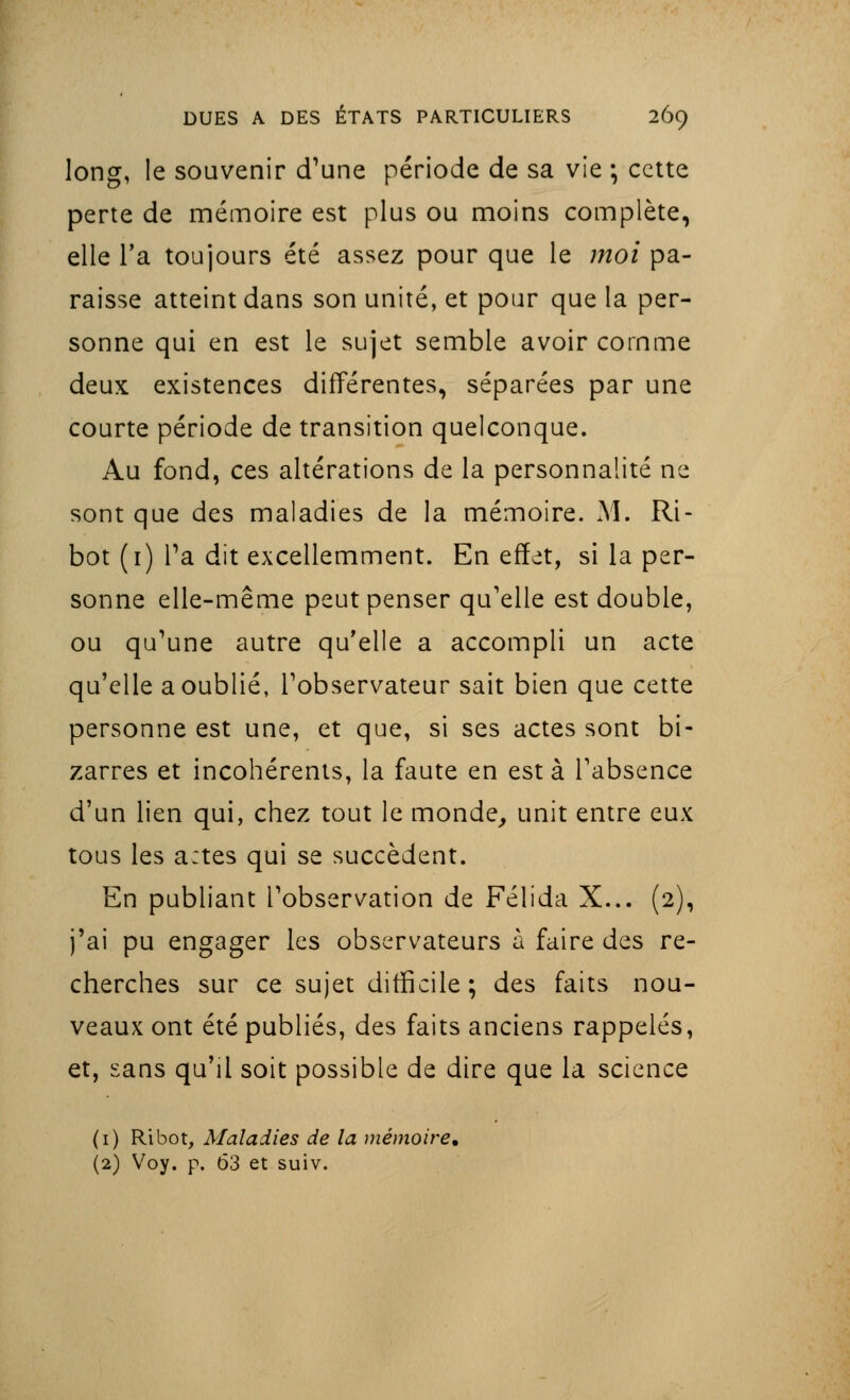 long, le souvenir d'une période de sa vie -, cette perte de mémoire est plus ou moins complète, elle l'a toujours été assez pour que le moi pa- raisse atteint dans son unité, et pour que la per- sonne qui en est le sujet semble avoir comme deux existences différentes, séparées par une courte période de transition quelconque. Au fond, ces altérations de la personnalité ne sont que des maladies de la mémoire. M. Ri- bot (1) Ta dit excellemment. En effet, si la per- sonne elle-même peut penser qu'elle est double, ou qu'une autre qu'elle a accompli un acte qu'elle a oublié, l'observateur sait bien que cette personne est une, et que, si ses actes sont bi- zarres et incohérents, la faute en esta l'absence d'un lien qui, chez tout le monde, unit entre eux tous les a:tes qui se succèdent. En publiant l'observation de Félida X... (2), j'ai pu engager les observateurs à faire des re- cherches sur ce sujet difficile; des faits nou- veaux ont été publiés, des faits anciens rappelés, et, sans qu'il soit possible de dire que la science (1) Ri bot, Maladies de la mémoire, (2) Voy. p. 63 et suiv.