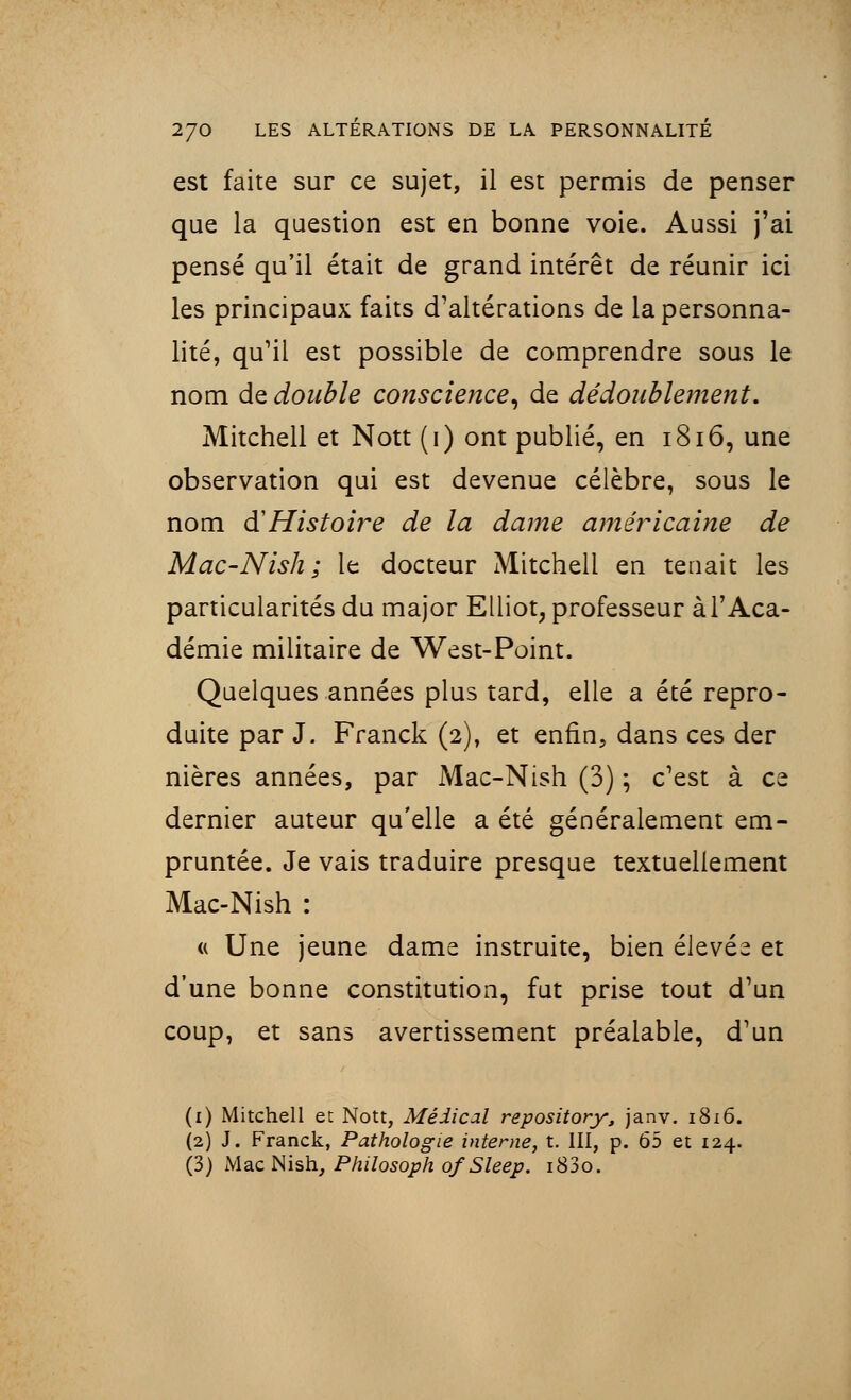 est faite sur ce sujet, il est permis de penser que la question est en bonne voie. Aussi j'ai pensé qu'il était de grand intérêt de réunir ici les principaux faits d'altérations de la personna- lité, qu'il est possible de comprendre sous le nom de double conscience, de dédoublement. Mitchell et Nott (i) ont publié, en 1816, une observation qui est devenue célèbre, sous le nom di Histoire de la dame américaine de Mac-Nish ; le docteur Mitchell en tenait les particularités du major Elliot, professeur à l'Aca- démie militaire de West-Point. Quelques années plus tard, elle a été repro- duite par J. Franck (2), et enfin, dans ces der nières années, par Mac-Nish (3) ; c'est à ce dernier auteur qu'elle a été généralement em- pruntée. Je vais traduire presque textuellement Mac-Nish : « Une jeune dame instruite, bien élevée et d'une bonne constitution, fut prise tout d'un coup, et sans avertissement préalable, d'un (1) Mitchell et Nott, Médical repository, janv. 1816. (2) J. Franck, Pathologie interne, t. III, p. 65 et 124. (3) Mac Nish, Philosoph ofSleep. i83o.