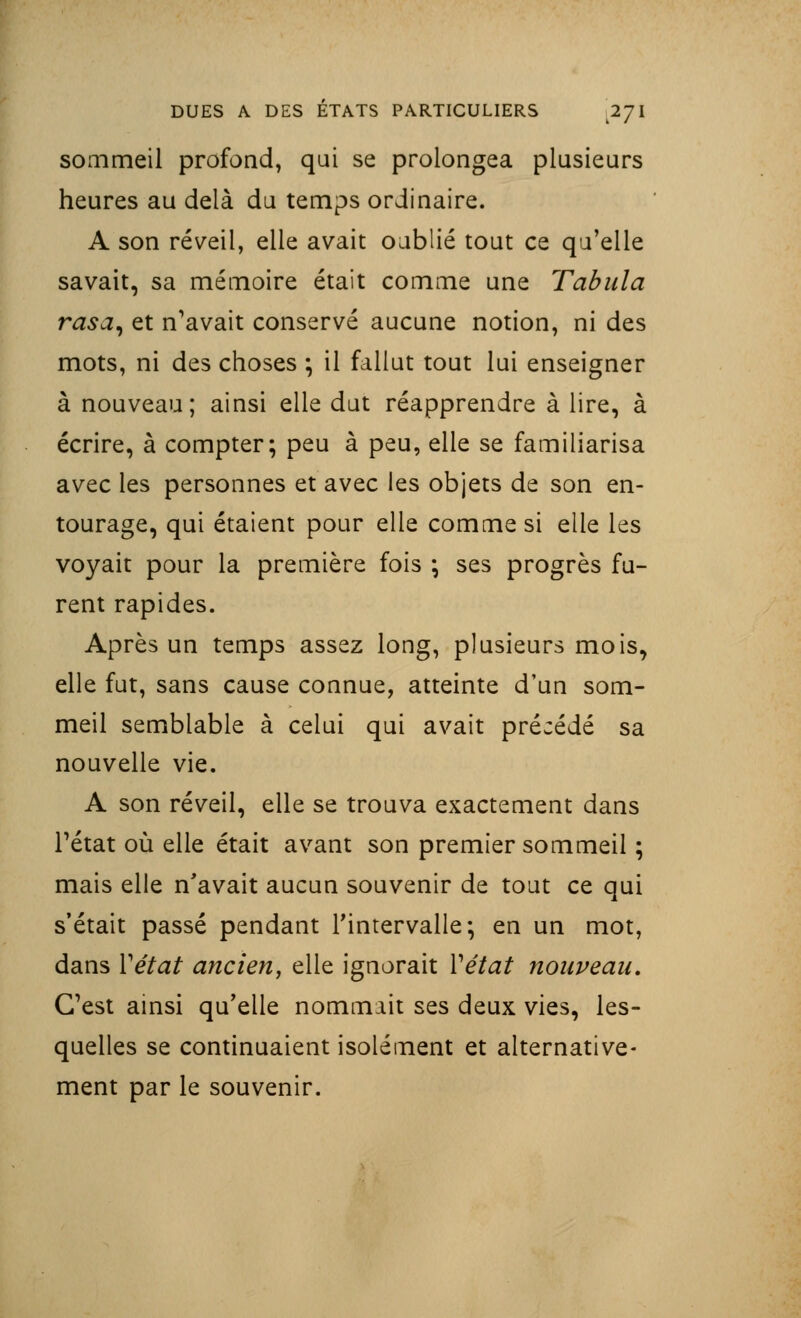 sommeil profond, qui se prolongea plusieurs heures au delà du temps ordinaire. A son réveil, elle avait oublié tout ce qu'elle savait, sa mémoire était comme une Tabula rasa, et n'avait conservé aucune notion, ni des mots, ni des choses ; il fallut tout lui enseigner à nouveau; ainsi elle dut réapprendre à lire, à écrire, à compter; peu à peu, elle se familiarisa avec les personnes et avec les objets de son en- tourage, qui étaient pour elle comme si elle les voyait pour la première fois ; ses progrès fu- rent rapides. Après un temps assez long, plusieurs mois, elle fut, sans cause connue, atteinte d'un som- meil semblable à celui qui avait précédé sa nouvelle vie. A son réveil, elle se trouva exactement dans Tétat où elle était avant son premier sommeil ; mais elle n'avait aucun souvenir de tout ce qui s'était passé pendant l'intervalle; en un mot, dans Y état ancien, elle ignorait Y état nouveau. C'est ainsi qu'elle nommait ses deux vies, les- quelles se continuaient isolément et alternative- ment par le souvenir.