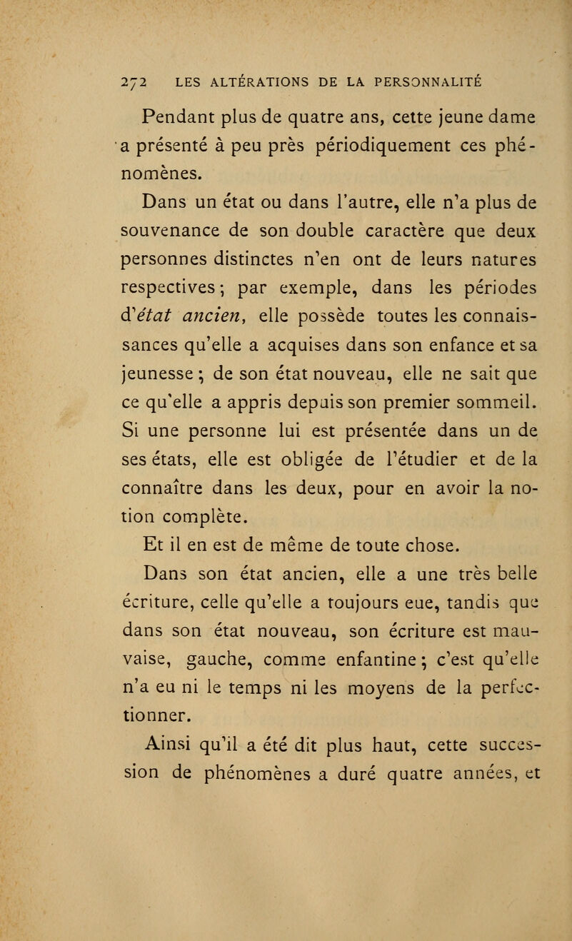 Pendant plus de quatre ans, cette jeune dame a présenté à peu près périodiquement ces phé- nomènes. Dans un état ou dans l'autre, elle n'a plus de souvenance de son double caractère que deux personnes distinctes n'en ont de leurs natures respectives ; par exemple, dans les périodes d'état ancien, elle possède toutes les connais- sances qu'elle a acquises dans son enfance et sa jeunesse ; de son état nouveau, elle ne sait que ce qu'elle a appris depuis son premier sommeil. Si une personne lui est présentée dans un de ses états, elle est obligée de l'étudier et de la connaître dans les deux, pour en avoir la no- tion complète. Et il en est de même de toute chose. Dans son état ancien, elle a une très belle écriture, celle qu'elle a toujours eue, tandis que dans son état nouveau, son écriture est mau- vaise, gauche, comme enfantine ; c'est qu'elle n'a eu ni le temps ni les moyens de la perfec- tionner. Ainsi qu'il a été dit plus haut, cette succes- sion de phénomènes a duré quatre années, et