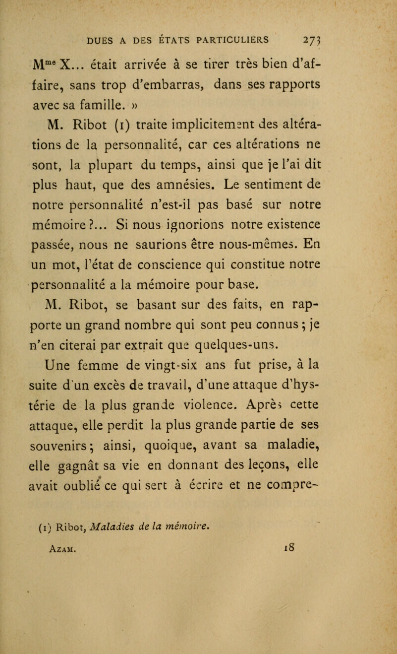 MmeX... était arrivée à se tirer très bien d'af- faire, sans trop d'embarras, dans ses rapports avec sa famille. » M. Ribot (1) traite implicitement des altéra- tions de la personnalité, car ces altérations ne sont, la plupart du temps, ainsi que je l'ai dit plus haut, que des amnésies. Le sentiment de notre personnalité n'est-il pas basé sur notre mémoire?... Si nous ignorions notre existence passée, nous ne saurions être nous-mêmes. En un mot, Tétat de conscience qui constitue notre personnalité a la mémoire pour base. M. Ribot, se basant sur des faits, en rap- porte un grand nombre qui sont peu connus ; je n'en citerai par extrait que quelques-uns. Une femme de vingt-six ans fut prise, à la suite d'un excès de travail, d'une attaque d'hys- térie de la plus grande violence. Après cette attaque, elle perdit la plus grande partie de ses souvenirs*, ainsi, quoique, avant sa maladie, elle gagnât sa vie en donnant des leçons, elle avait oublié ce qui sert à écrire et ne compre- (1) Ribot, Maladies de la mémoire. Azam. iS