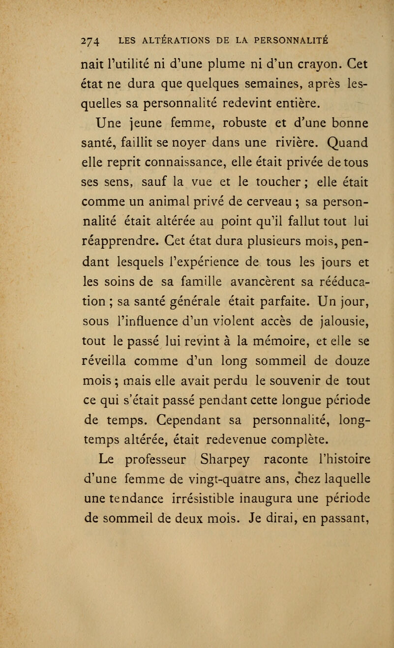 nait Futilité ni d'une plume ni d'un crayon. Cet état ne dura que quelques semaines, après les- quelles sa personnalité redevint entière. Une jeune femme, robuste et d'une bonne santé, faillit se noyer dans une rivière. Quand elle reprit connaissance, elle était privée de tous ses sens, sauf la vue et le toucher ; elle était comme un animal privé de cerveau ; sa person- nalité était altérée au point qu'il fallut tout lui réapprendre. Cet état dura plusieurs mois, pen- dant lesquels l'expérience de tous les jours et les soins de sa famille avancèrent sa rééduca- tion ; sa santé générale était parfaite. Un jour, sous l'influence d'un violent accès de jalousie, tout le passé lui revint à la mémoire, et elle se réveilla comme d'un long sommeil de douze mois ; mais elle avait perdu le souvenir de tout ce qui s'était passé pendant cette longue période de temps. Cependant sa personnalité, long- temps altérée, était redevenue complète. Le professeur Sharpey raconte l'histoire d'une femme de vingt-quatre ans, chez laquelle une tendance irrésistible inaugura une période de sommeil de deux mois. Je dirai, en passant,