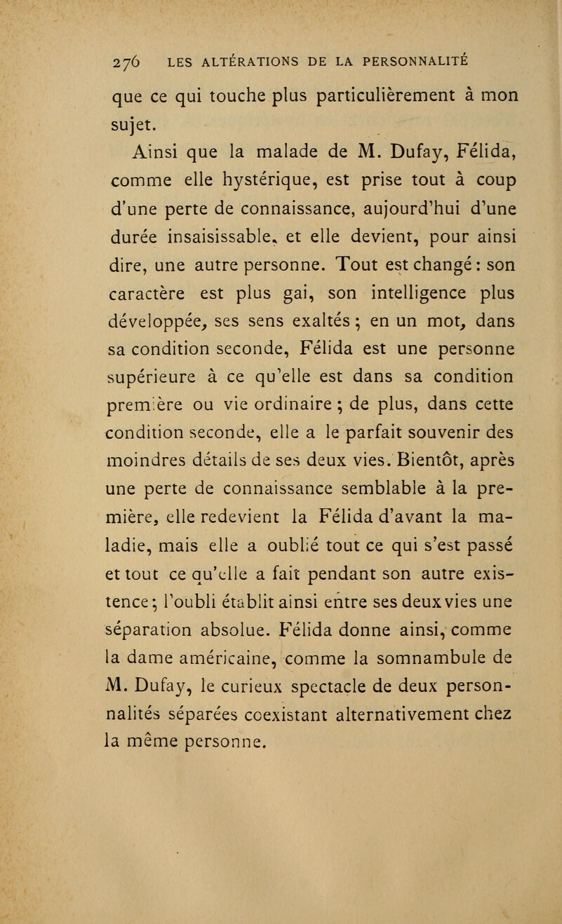 que ce qui touche plus particulièrement à mon sujet. Ainsi que la malade de M. Dufay, Félida, comme elle hystérique, est prise tout à coup d'une perte de connaissance, aujourd'hui d'une durée insaisissable* et elle devient, pour ainsi dire, une autre personne. Tout est changé : son caractère est plus gai, son intelligence plus développée, ses sens exaltés ; en un mot, dans sa condition seconde, Félida est une personne supérieure à ce qu'elle est dans sa condition première ou vie ordinaire ; de plus, dans cette condition seconde, elle a le parfait souvenir des moindres détails de ses deux vies/Bientôt, après une perte de connaissance semblable à la pre- mière, elle redevient la Félida d'avant la ma- ladie, mais elle a oublié tout ce qui s'est passé et tout ce qu'elle a fait pendant son autre exis- tence; l'oubli établit ainsi entre ses deux vies une séparation absolue. Félida donne ainsi, comme la dame américaine, comme la somnambule de M. Dufay, le curieux spectacle de deux person- nalités séparées coexistant alternativement chez la même personne.