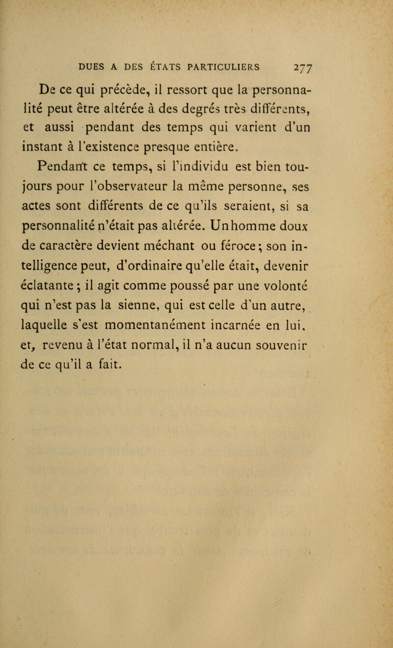 De ce qui précède, il ressort que la personna- lité peut être altérée à des degrés très différents, et aussi pendant des temps qui varient d'un instant à l'existence presque entière. Pendant ce temps, si l'individu est bien tou- jours pour l'observateur la même personne, ses actes sont différents de ce qu'ils seraient, si sa personnalité n'était pas ahérée. Unhomme doux de caractère devient méchant ou féroce; son in- telligence peut, d'ordinaire qu'elle était, devenir éclatante ; il agit comme poussé par une volonté qui n'est pas la sienne, qui est celle d'un autre, laquelle s'est momentanément incarnée en lui, et, revenu à l'état normal, il n'a aucun souvenir de ce qu'il a fait.