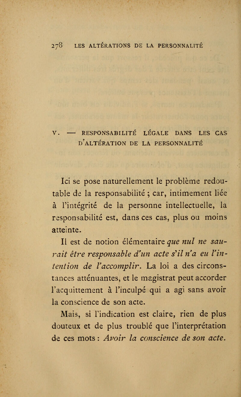 V. RESPONSABILITE LEGALE DANS LES CAS DrALTÉRATION DE LA PERSONNALITÉ Ici se pose naturellement le problème redou- table de la responsabilité ; car, intimement liée à l'intégrité de la personne intellectuelle, la responsabilité est, dans ces cas, plus ou moins atteinte. Il est de notion élémentaire que nul ne sau- rait être responsable d'un acte s'il n a eu l'in- tention de l'accomplir. La loi a des circons- tances atténuantes, et le magistrat peut accorder l'acquittement à l'inculpé qui a agi sans avoir la conscience de son acte. Mais, si l'indication est claire, rien de plus douteux et de plus troublé que l'interprétation de ces mots : Avoir la conscience de son acte.