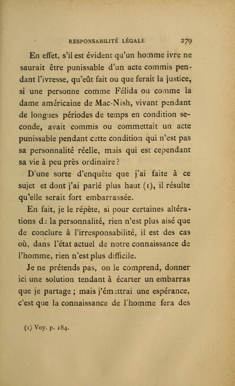 En effet, s'il est évident qu'un homme ivre ne saurait être punissable d'un acte commis pen- dant l'ivresse, qu'eût fait ou que ferait la justice, si une personne comme Félida ou comme la dame américaine de Mac-Nish, vivant pendant de longues périodes de temps en condition se- conde, avait commis ou commettait un acte punissable pendant cette condition qui n'est pas sa personnalité réelle, mais qui est cependant sa vie à peu près ordinaire? D'une sorte d'enquête que j'ai faite à ce sujet et dont j'ai parlé plus haut (i), il résulte qu'elle serait fort embarrassée. En fait, je le répète, si pour certaines altéra- tions de la personnalité, rien n'est plus aisé que de conclure à l'irresponsabilité, il est des cas où, dans F état actuel de notre connaissance de l'homme, rien n'est plus difficile. Je ne prétends pas, on le comprend, donner ici une solution tendant à écarter un embarras que je partage ; mais j'émettrai une espérance, c'est que la connaissance de l'homme fera des (1) Voy. p. 184.