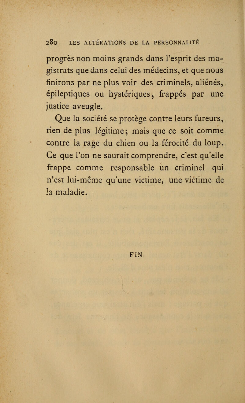 progrès non moins grands dans l'esprit des ma- gistrats que dans celui des médecins, et que nous finirons par ne plus voir des criminels, aliénés, épileptiques ou hystériques, frappés par une justice aveugle. Que la société se protège contre leurs fureurs, rien de plus légitime; mais que ce soit comme contre la rage du chien ou la férocité du loup. Ce que l'on ne saurait comprendre, c'est qu'elle frappe comme responsable un criminel qui n'est lui-même qu'une victime, une victime de la maladie. FIN