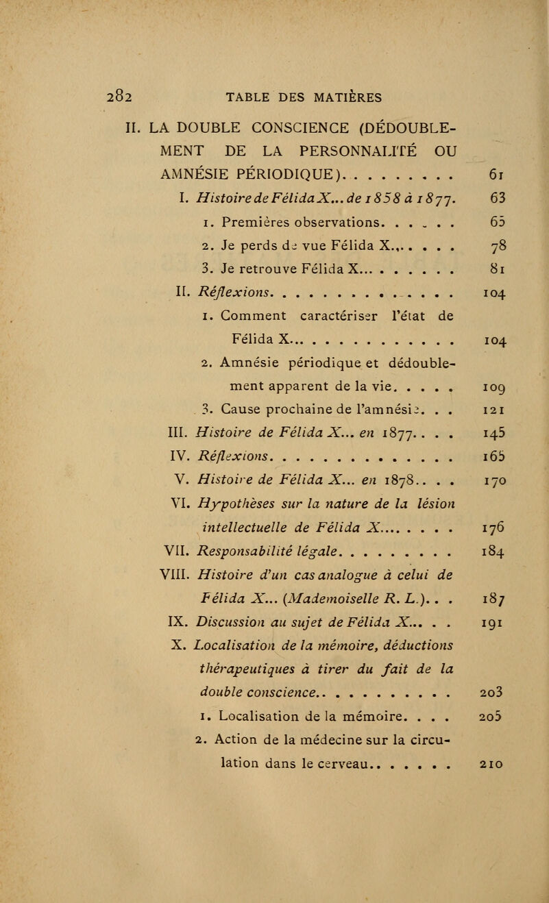 II. LA DOUBLE CONSCIENCE (DÉDOUBLE- MENT DE LA PERSONNALITÉ OU AMNÉSIE PÉRIODIQUE) 61 I. Histoire de FélidaX... de i858 à 1 8jj. 63 1. Premières observations 65 2. Je perds de vue Félida X 78 3. Je retrouve Félida X 81 II. Réflexions 104 1. Comment caractériser l'état de Félida X 104 2. Amnésie périodique et dédouble- ment apparent de la vie 109 3. Cause prochaine de l'amnésie. . . 121 III. Histoire de Félida X... en 1877.. . . 145 IV. Réflexions i65 V. Histoire de Félida X... en 1878.. . . 170 VI. Hypothèses sur la nature de la lésion intellectuelle de Félida X 176 VII. Responsabilité légale 184 VIII. Histoire d'un cas analogue à celui de Félida X... (Mademoiselle R. L).. . 187 IX. Discussion au sujet de Félida X... . . 191 X. Localisation de la mémoire, déductions thérapeutiques à tirer du fait de la double conscience 2o3 1. Localisation de la mémoire. . . . 2o5 2. Action de la médecine sur la circu- lation dans le cerveau 210