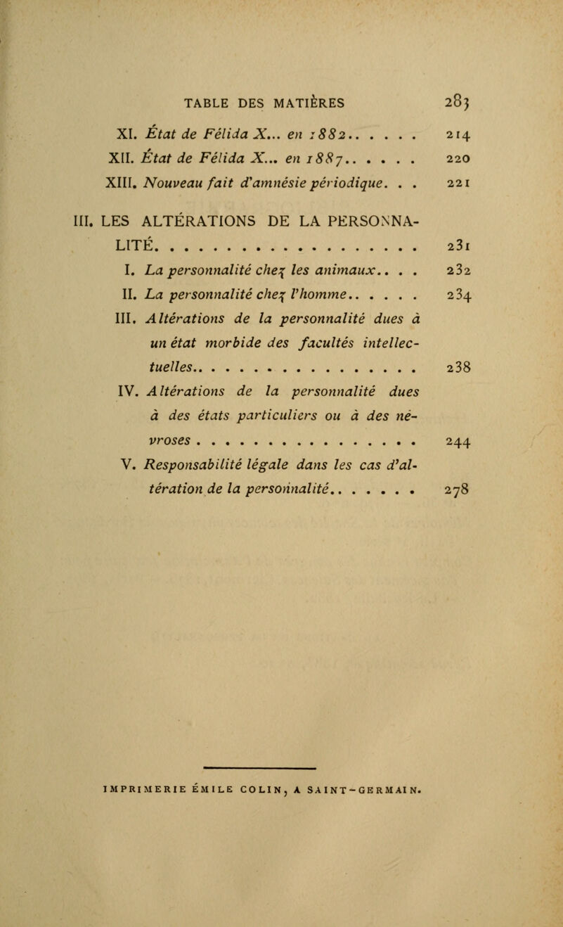 TABLE DES MATIERES 28} 0 XI. Etat de Félida X... en 1882 214 XII. État de Félida X... en 1887 220 XIU. Nouveau fait d'amnésie périodique. . . 221 III. LES ALTÉRATIONS DE LA PERSONNA- LITÉ 23l I. La personnalité chef les animaux.. . . 232 II. La personnalité chef l'homme 234 III. Altérations de la personnalité dues à un état morbide des facultés intellec- tuelles 238 IV. Altérations de la personnalité dues à des états particuliers ou à des né- vroses 244 V. Responsabilité légale dans les cas d'al- tération de la personnalité 278 IMPRIMERIE EMILE COLIN, A SAINT-GERMAIN.