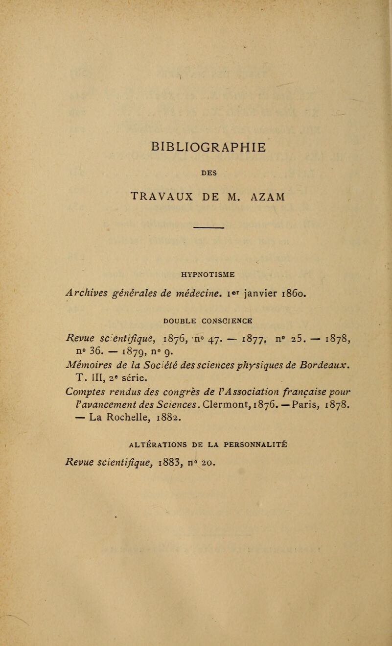 BIBLIOGRAPHIE DES TRAVAUX DE M. AZAM HYPNOTISME Archives générales de médecine. Ier janvier 1860. DOUBLE CONSCIENCE Revue scientifique, 1876, n° 47. — 1877, n° 25. — 1878, n° 36. — '879, n° g. Mémoires de la Société des sciences physiques de Bordeaux. T. III, 2e série. Comptes rendus des congrès de VAssociation française pour l'avancement des Sciences. Clermont, 1876. — Paris, 1878. — La Rochelle, 1882. ALTÉRATIONS DE LA PERSONNALITÉ Revue scientifique, i883, n° 20.