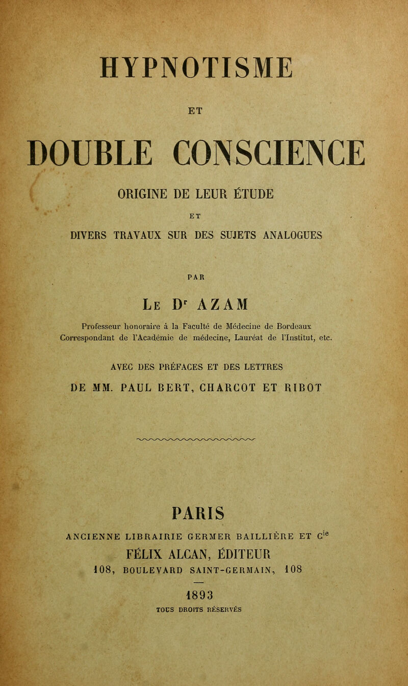 ET DOUBLE CONSCIENCE ORIGINE DE LEUR ÉTUDE ET DIVERS TRAVAUX SUR DES SUJETS ANALOGUES PAR Le Dr AZAM Professeur honoraire à la Faculté de Médecine de Bordeaux Correspondant de l'Académie de médecine, Lauréat de l'Institut, etc. AVEC DES PRÉFACES ET DES LETTRES DE MM. PAUL BERT, CHARGOT ET RIBOT PARIS ANCIENNE LIBRAIRIE GERMER BAILLIÈRE ET C' FÉLIX ALCAN, ÉDITEUR 108, BOULEVARD SAINT-GERMAIN, 108 1893 TOCS DROITS RÉSERVÉS