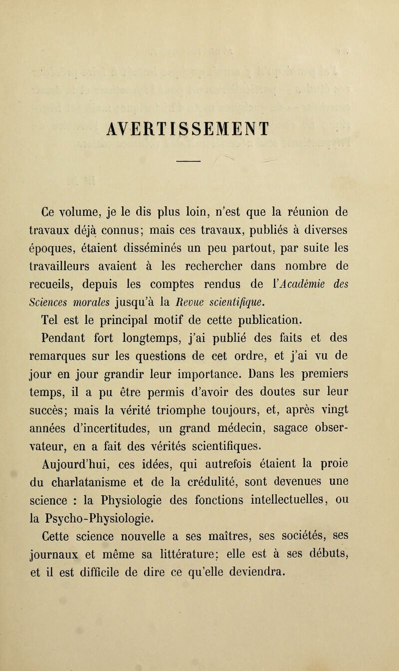 AVERTISSEMENT Ce volume, je le dis plus loin, n'est que la réunion de travaux déjà connus; mais ces travaux, publiés à diverses époques, étaient disséminés un peu partout, par suite les travailleurs avaient à les rechercher dans nombre de recueils, depuis les comptes rendus de ['Académie des Sciences morales jusqu'à la Revue scientifique. Tel est le principal motif de cette publication. Pendant fort longtemps, j'ai publié des faits et des remarques sur les questions de cet ordre, et j'ai vu de jour en jour grandir leur importance. Dans les premiers temps, il a pu être permis d'avoir des doutes sur leur succès; mais la vérité triomphe toujours, et, après vingt années d'incertitudes, un grand médecin, sagace obser- vateur, en a fait des vérités scientifiques. Aujourd'hui, ces idées, qui autrefois étaient la proie du charlatanisme et de la crédulité, sont devenues une science : la Physiologie des fonctions intellectuelles, ou la Psycho-Physiologie. Cette science nouvelle a ses maîtres, ses sociétés, ses journaux et même sa littérature: elle est à ses débuts, et il est difficile de dire ce qu'elle deviendra.