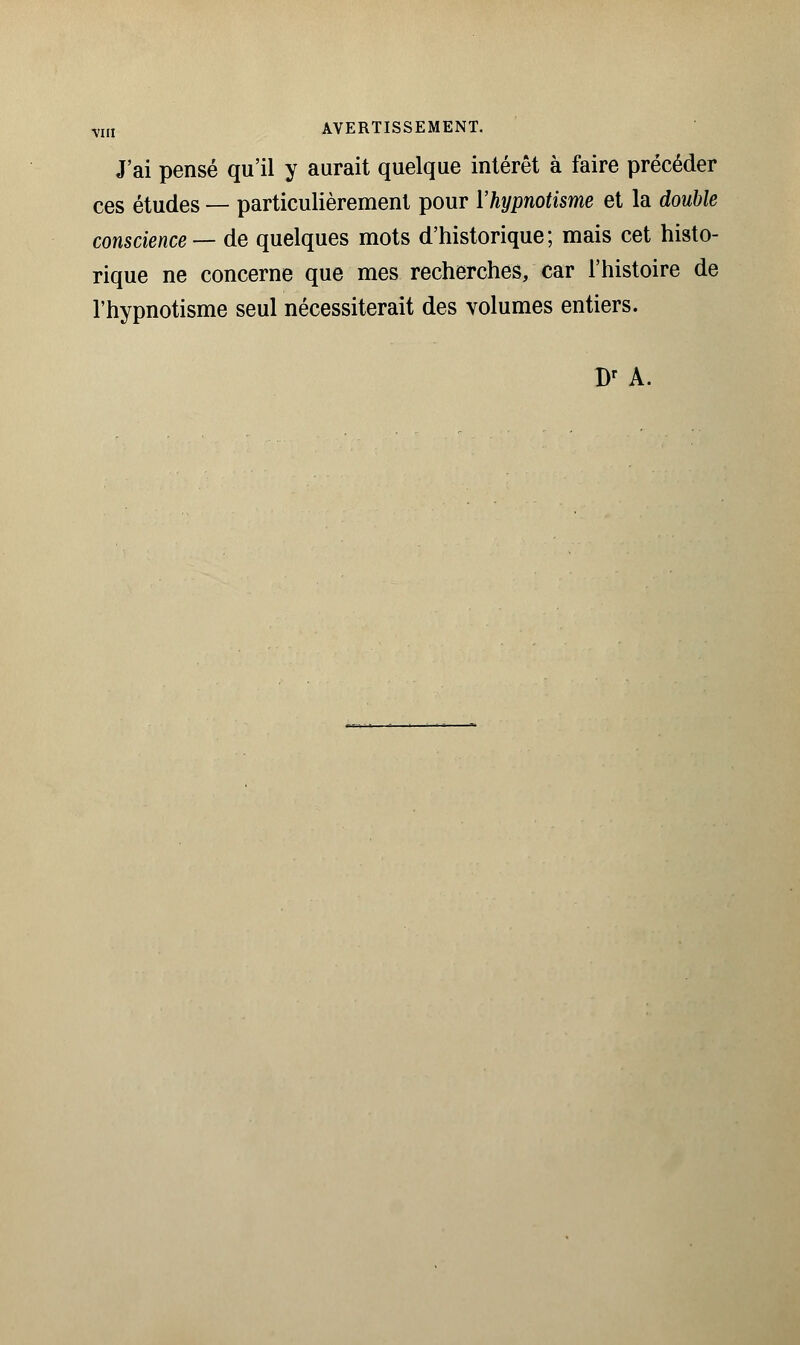 J'ai pensé qu'il y aurait quelque intérêt à faire précéder ces études — particulièrement pour l'hypnotisme et la double conscience — de quelques mots d'historique; mais cet histo- rique ne concerne que mes recherches, car l'histoire de l'hypnotisme seul nécessiterait des volumes entiers. Br A.