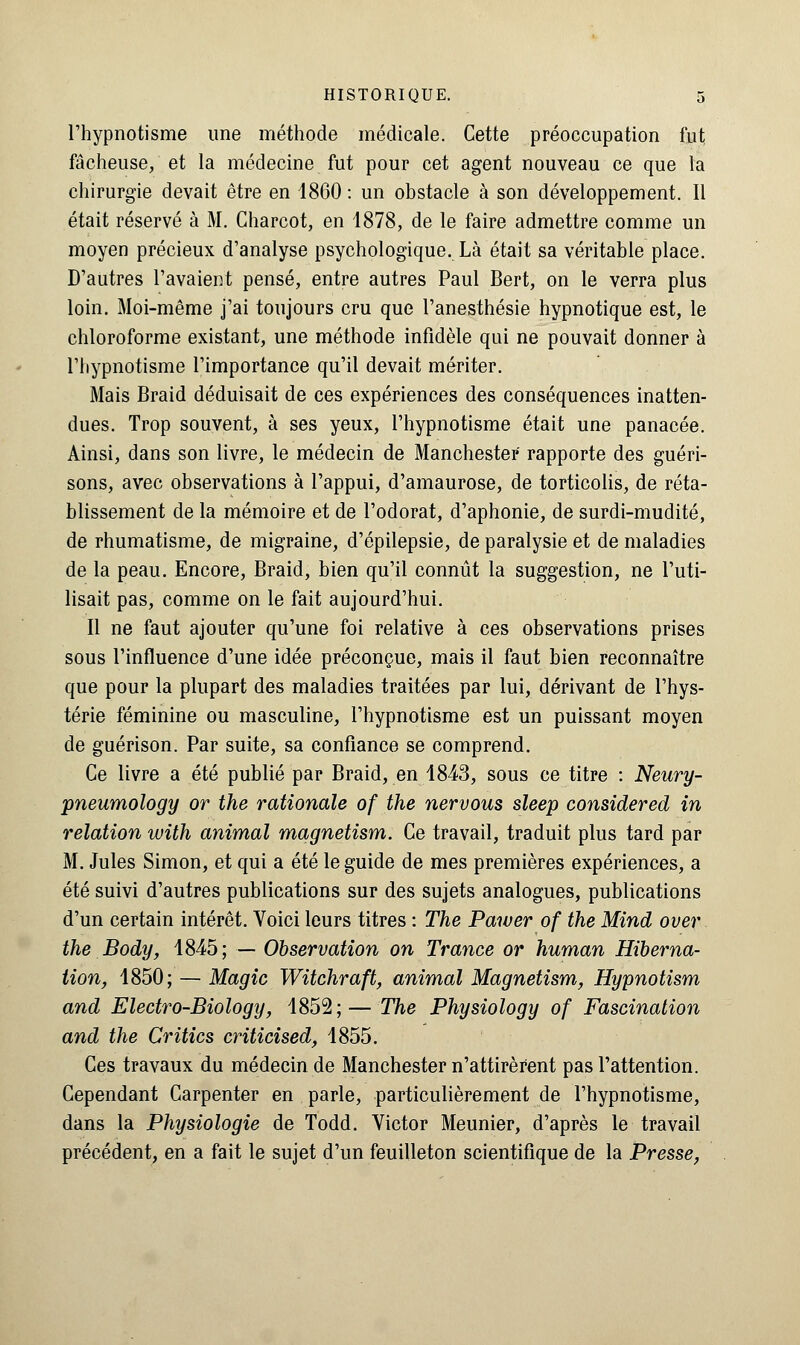 l'hypnotisme une méthode médicale. Cette préoccupation fut fâcheuse, et la médecine fut pour cet agent nouveau ce que la chirurgie devait être en 1860 : un obstacle à son développement. Il était réservé à M. Charcot, en 1878, de le faire admettre comme un moyen précieux d'analyse psychologique. Là était sa véritable place. D'autres l'avaient pensé, entre autres Paul Bert, on le verra plus loin. Moi-même j'ai toujours cru que l'anesthésie hypnotique est, le chloroforme existant, une méthode infidèle qui ne pouvait donner à l'hypnotisme l'importance qu'il devait mériter. Mais Braid déduisait de ces expériences des conséquences inatten- dues. Trop souvent, à ses yeux, l'hypnotisme était une panacée. Ainsi, dans son livre, le médecin de Manchester rapporte des guéri- sons, avec observations à l'appui, d'amaurose, de torticolis, de réta- blissement de la mémoire et de l'odorat, d'aphonie, de surdi-mudité, de rhumatisme, de migraine, d'épilepsie, de paralysie et de maladies de la peau. Encore, Braid, bien qu'il connût la suggestion, ne l'uti- lisait pas, comme on le fait aujourd'hui. Il ne faut ajouter qu'une foi relative à ces observations prises sous l'influence d'une idée préconçue, mais il faut bien reconnaître que pour la plupart des maladies traitées par lui, dérivant de l'hys- térie féminine ou masculine, l'hypnotisme est un puissant moyen de guérison. Par suite, sa confiance se comprend. Ce livre a été publié par Braid, en 1843, sous ce titre : Neury- pneumology or the rationale of the nervous sleep considered in relation with animal magnetism. Ce travail, traduit plus tard par M. Jules Simon, et qui a été le guide de mes premières expériences, a été suivi d'autres publications sur des sujets analogues, publications d'un certain intérêt. Voici leurs titres : The Pawer of the Mind over the Body, 1845; — Observation on Trance or human Hiberna- tion, 1850; — Magic Witchraft, animal Magnetism, Hypnotism and Electro-Biology, 1852;— The Physiology of Fascination and the Critics cviticised, 1855. Ces travaux du médecin de Manchester n'attirèrent pas l'attention. Cependant Carpenter en parle, particulièrement de l'hypnotisme, dans la Physiologie de Todd. Victor Meunier, d'après le travail précédent, en a fait le sujet d'un feuilleton scientifique de la Presse,