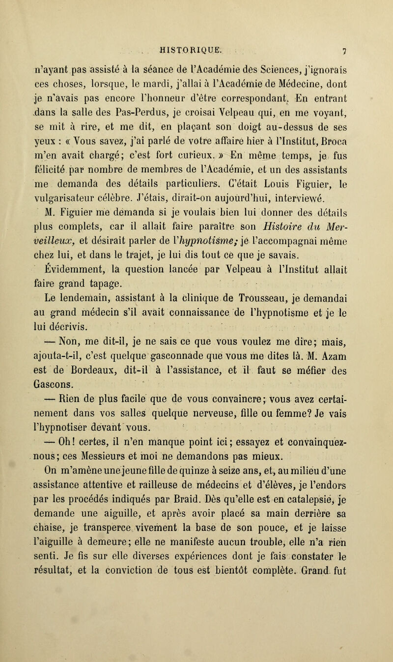 n'ayant pas assisté à la séance de l'Académie des Sciences, j'ignorais ces choses, lorsque, le mardi, j'allai à l'Académie de Médecine, dont je n'avais pas encore l'honneur d'être correspondant. En entrant .dans la salle des Pas-Perdus, je croisai Velpeau qui, en me voyant, se mit à rire, et me dit, en plaçant son doigt au-dessus de ses yeux : « Vous savez, j'ai parlé de votre affaire hier à l'Institut, Broca m'en avait chargé; c'est fort curieux. » En même temps, je fus félicité par nombre de membres de l'Académie, et un des assistants me demanda des détails particuliers. C'était Louis Figuier, le vulgarisateur célèbre. J'étais, dirait-on aujourd'hui, interviewé. M. Figuier me demanda si je voulais bien lui donner des détails plus complets, car il allait faire paraître son Histoire du Mer- veilleux, et désirait parler de Vhypnotisme; je l'aecompagnai même chez lui, et dans le trajet, je lui dis tout ce que je savais. Évidemment, la question lancée par Yelpeau à l'Institut allait faire grand tapage. Le lendemain, assistant à la clinique de Trousseau, je demandai au grand médecin s'il avait connaissance de l'hypnotisme et je le lui décrivis. — Non, me dit-il, je ne sais ce que vous voulez me dire ; mais, ajouta-t-il, c'est quelque gasconnade que vous me dites là. M. Azam est de Bordeaux, dit-il à l'assistance, et il faut se méfier des Gascons. — Rien de plus facile que de vous convaincre ; vous avez certai- nement dans vos salles quelque nerveuse, fille ou femme? Je vais l'hypnotiser devant vous. — Oh ! certes, il n'en manque point ici ; essayez et convainquez- nous; ces Messieurs et moi ne demandons pas mieux. On m'amène une jeune fille de quinze à seize ans, et> au milieu d'une assistance attentive et railleuse de médecins et d'élèves, je l'endors par les procédés indiqués par Braid. Dès qu'elle est en catalepsie, je demande une aiguille, et après avoir placé sa main derrière sa chaise, je transperce vivement la base de son pouce, et je laisse l'aiguille à demeure ; elle ne manifeste aucun trouble, elle n'a rien senti. Je fis sur elle diverses expériences dont je fais constater le résultat, et la conviction de tous est bientôt complète. Grand-fut