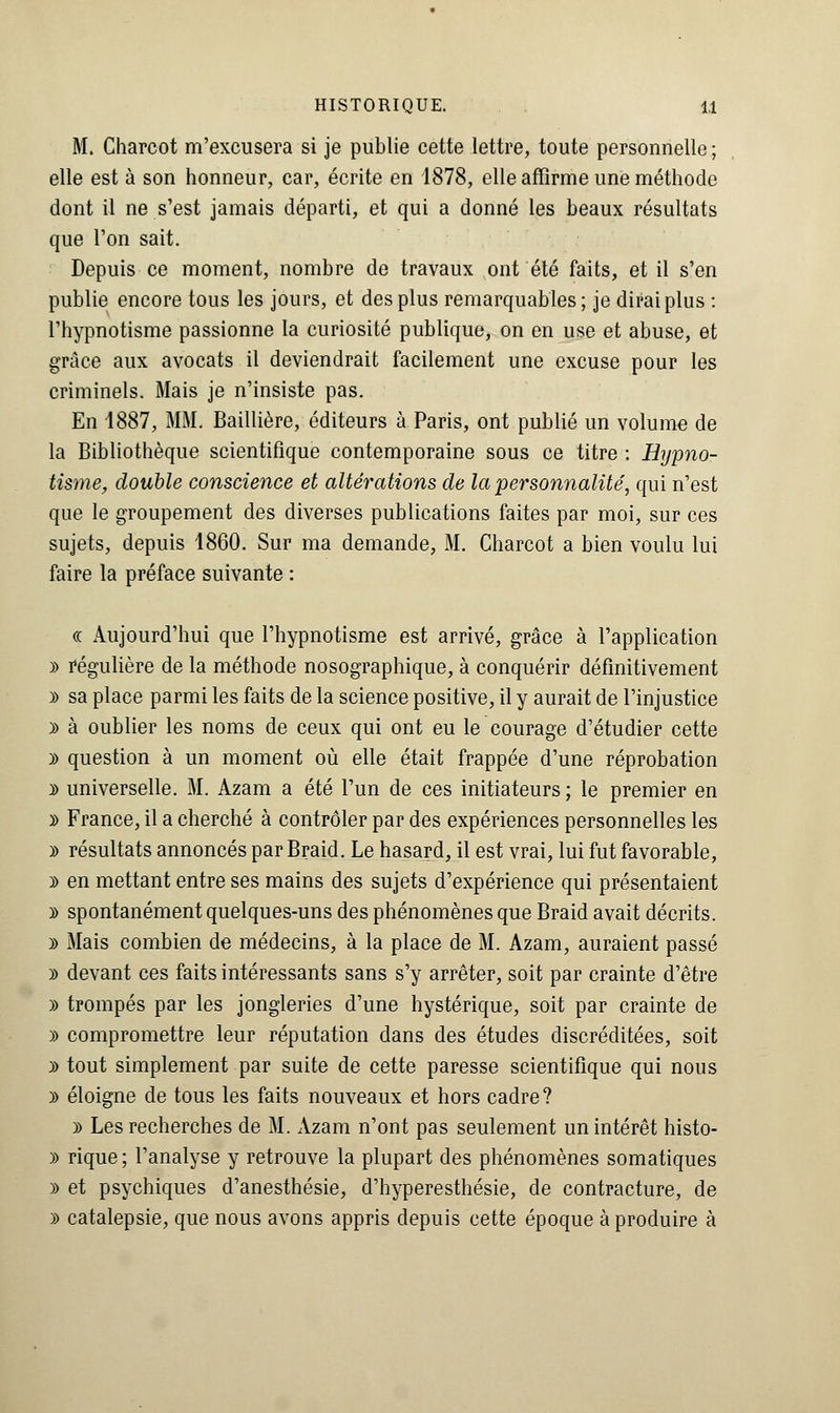 M. Charcot m'excusera si je publie cette lettre, toute personnelle ; elle est à son honneur, car, écrite en 1878, elle affirme une méthode dont il ne s'est jamais départi, et qui a donné les beaux résultats que l'on sait. Depuis ce moment, nombre de travaux ont été faits, et il s'en publie encore tous les jours, et des plus remarquables; je dirai plus : l'hypnotisme passionne la curiosité publique, on en use et abuse, et grâce aux avocats il deviendrait facilement une excuse pour les criminels. Mais je n'insiste pas. En 1887, MM. Baillière, éditeurs à Paris, ont publié un volume de la Bibliothèque scientifique contemporaine sous ce titre : Hypno- tisme, double conscience et altérations de la personnalité, qui n'est que le groupement des diverses publications faites par moi, sur ces sujets, depuis 1860. Sur ma demande, M. Charcot a bien voulu lui faire la préface suivante : « Aujourd'hui que l'hypnotisme est arrivé, grâce à l'application » régulière de la méthode nosographique, à conquérir définitivement y> sa place parmi les faits de la science positive, il y aurait de l'injustice » à oublier les noms de ceux qui ont eu le courage d'étudier cette y> question à un moment où elle était frappée d'une réprobation y> universelle. M. Azam a été l'un de ces initiateurs ; le premier en » France, il a cherché à contrôler par des expériences personnelles les y> résultats annoncés par Braid. Le hasard, il est vrai, lui fut favorable, )> en mettant entre ses mains des sujets d'expérience qui présentaient y> spontanément quelques-uns des phénomènes que Braid avait décrits. y> Mais combien de médecins, à la place de M. Azam, auraient passé y> devant ces faits intéressants sans s'y arrêter, soit par crainte d'être » trompés par les jongleries d'une hystérique, soit par crainte de )> compromettre leur réputation dans des études discréditées, soit )> tout simplement par suite de cette paresse scientifique qui nous » éloigne de tous les faits nouveaux et hors cadre? )) Les recherches de M. Azam n'ont pas seulement un intérêt histo- » rique; l'analyse y retrouve la plupart des phénomènes somatiques » et psychiques d'anesthésie, d'hyperesthésie, de contracture, de » catalepsie, que nous avons appris depuis cette époque à produire à