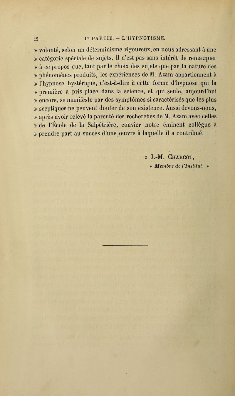 » volonté, selon un déterminisme rigoureux, en nous adressant à une » catégorie spéciale de sujets. Il n'est pas sans intérêt de remarquer y> à ce propos que, tant par le choix des sujets que par la nature des » phénomènes produits, les expériences de M. Azam appartiennent à )) l'hypnose hystérique, c'est-à-dire à cette forme d'hypnose qui la » première a pris place dans la science, et qui seule, aujourd'hui » encore, se manifeste par des symptômes si caractérisés que les plus » sceptiques ne peuvent douter de son existence. Aussi devons-nous, » après avoir relevé la parenté des recherches de M. Azam avec celles )) de l'École de la Salpêtrière, convier notre éminent collègue à » prendre part au succès d'une œuvre à laquelle il a contribué. » J.-M. Charcot, » Membre de l'Institut. »