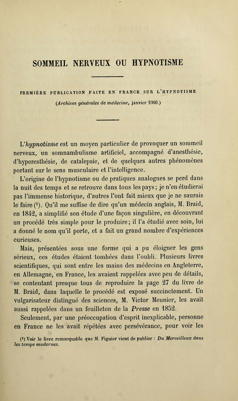 SOMMEIL NERVEUX OU HYPNOTISME PREMIÈRE PUBLICATION FAITE EN FRANCE SUR L'HYrNOTISME (Archives générales de médecine, janvier 1860.) Uhypnotisme est un moyen particulier de provoquer un sommeil nerveux, un somnambulisme artificiel, accompagné d'anesthésie, d'hyperesthésie, de catalepsie, et de quelques autres phénomènes portant sur le sens musculaire et l'intelligence. L'origine de l'hypnotisme ou de pratiques analogues se perd dans la nuit des temps et se retrouve dans tous les pays ; je n'en étudierai pas l'immense historique, d'autres l'ont fait mieux que je ne saurais le faire (j). Qu'il me suffise de dire qu'un médecin anglais, M. Braid, en 1842, a simplifié son étude d'une façon singulière, en découvrant un procédé très simple pour le produire; il l'a étudié avec soin, lui a donné le nom qu'il porte, et a fait un grand nombre d'expériences curieuses. Mais, présentées sous une forme qui a pu éloigner les gens sérieux,' ces études étaient tombées dans l'oubli. Plusieurs livres scientifiques, qui sont entre les mains des médecins en Angleterre, en Allemagne, en France, les avaient rappelées avec peu de détails, se contentant presque tous de reproduire la page 27 du livre de M. Braid, dans laquelle le procédé est exposé succinctement. Un vulgarisateur distingué des sciences, M. Victor Meunier, les avait aussi rappelées dans un feuilleton de la Presse en 1852. Seulement, par une préoccupation d'esprit inexplicable, personne en France ne les avait répétées avec persévérance, pour voir les (l) Voir le livre remarquable que M. Figuier vient de publier : Du Merveilleux dans les temps modernes.