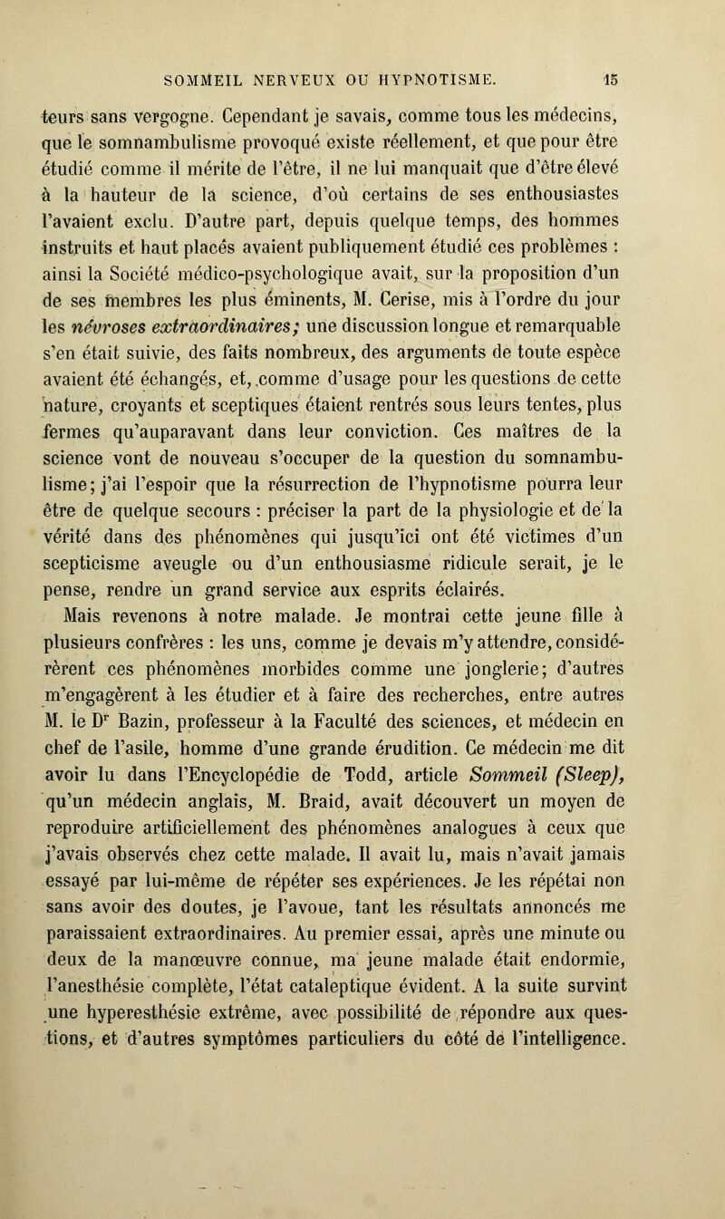 teurs sans vergogne. Cependant je savais, comme tous les médecins, que le somnambulisme provoqué existe réellement, et que pour être étudié comme il mérite de l'être, il ne lui manquait que d'être élevé à la hauteur de la science, d'où certains de ses enthousiastes l'avaient exclu. D'autre part, depuis quelque temps, des hommes instruits et haut placés avaient publiquement étudié ces problèmes : ainsi la Société médico-psychologique avait, sur la proposition d'un de ses membres les plus éminents, M. Cerise, mis à l'ordre du jour les névroses extraordinaires; une discussion longue et remarquable s'en était suivie, des faits nombreux, des arguments de toute espèce avaient été échangés, et, .comme d'usage pour les questions de cette nature, croyants et sceptiques étaient rentrés sous leurs tentes, plus fermes qu'auparavant dans leur conviction. Ces maîtres de la science vont de nouveau s'occuper de la question du somnambu- lisme; j'ai l'espoir que la résurrection de l'hypnotisme pourra leur être de quelque secours : préciser la part de la physiologie et de'la vérité dans des phénomènes qui jusqu'ici ont été victimes d'un scepticisme aveugle ou d'un enthousiasme ridicule serait, je le pense, rendre un grand service aux esprits éclairés. Mais revenons à notre malade. Je montrai cette jeune fille à plusieurs confrères : les uns, comme je devais m'y attendre, considé- rèrent ces phénomènes morbides comme une jonglerie; d'autres m'engagèrent à les étudier et à faire des recherches, entre autres M. le Dr Bazin, professeur à la Faculté des sciences, et médecin en chef de l'asile, homme d'une grande érudition. Ce médecin me dit avoir lu dans l'Encyclopédie de Todd, article Sommeil (Sleep), qu'un médecin anglais, M. Braid, avait découvert un moyen de reproduire artificiellement des phénomènes analogues à ceux que j'avais observés chez cette malade. Il avait lu, mais n'avait jamais essayé par lui-même de répéter ses expériences. Je les répétai non sans avoir des doutes, je l'avoue, tant les résultats annoncés me paraissaient extraordinaires. Au premier essai, après une minute ou deux de la manœuvre connue, ma jeune malade était endormie, l'anesthésie complète, l'état cataleptique évident. A la suite survint une hyperesthésie extrême, avec possibilité de répondre aux ques- tions, et d'autres symptômes particuliers du côté de l'intelligence.