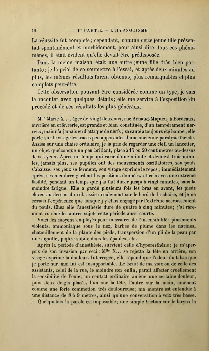 La réussite fut complète; cependant, comme cette jeune fille présen- tait spontanément et morbidement, pour ainsi dire, tous ces phéno- mènes, il était évident qu'elle devait être prédisposée. Dans la même maison était une autre jeune fille très bien por- tante; je la priai de se soumettre à l'essai, et après deux minutes au plus, les mêmes résultats furent obtenus, plus remarquables et plus complets peut-être. Cette observation pouvant être considérée comme un type, je vais la raconter avec quelques détails; elle me servira à l'exposition du procédé et de ses résultats les plus généraux. Mlle Marie X..., âgée de vingt-deux ans, rue Arnaud-Miqueu, à Bordeaux, ouvrière en orfèvrerie, est grande et bien constituée/d'un tempérament ner- veux, mais n'a jamais eu d'attaque de nerfs ; sa santé a toujours été bonne ; elle porte sur le visage les traces peu apparentes d'une ancienne paralysie faciale. Assise sur une chaise ordinaire, je la prie de regarder une clef, un lancetier, un objet quelconque un peu brillant, placé à 15 ou 20 centimètres au-dessus de ses yeux. Après un temps qui varie d'une minute et demie à trois minu- tes, jamais plus, ses pupilles ont des mouvements oscillatoires, son pouls s'abaisse, ses yeux se ferment, son visage exprime le repos ; immédiatement après, ses membres gardent les positions données, et cela avec une extrême facilité, pendant un temps que j'ai fait durer jusqu'à vingt minutes, sans la moindre fatigue. Elle a gardé plusieurs fois les bras en avant, les pieds élevés au-dessus du sol, assise seulement sur le bord de la chaise, et je ne cessais l'expérience que lorsque j'y étais engagé par l'extrême accroissement du pouls. Chez elle l'anesthésie dure de quatre à cinq minutes; j'ai rare- ment vu chez les autres sujets cette période aussi courte. Voici les moyens employés pour m'assurer de l'insensibilité; pincements violents, ammoniaque sous le nez, barbes de plume dans les narines, chatouillement de la plante des pieds, transpersion d'un pli de la peau par une aiguille, piqûre subite dans les épaules, etc. Après la période d'anesthésie, survient celle d'hyperesthésie; je m'aper- çois de son invasion par ceci : MUc X... se rejette la tête en arrière, son visage exprime la douleur. Interrogée, elle répond que l'odeur du tabac que je porte sur moi lui est insupportable. Le bruit de ma voix ou de celle des assistants, celui de la rue, le moindre son enfin, paraît affecter cruellement la sensibilité de l'ouïe ; un contact ordinaire amène une certaine douleur, puis deux doigts placés, l'un sur la tète, l'autre sur la main, amènent comme une forte commotion très douloureuse ; ma montre est entendue à une distance de 8 à 9 mètres, ainsi qu'une conversation à voix très basse. Quelquefois la parole est impossible; une simple friction sur le larynx la