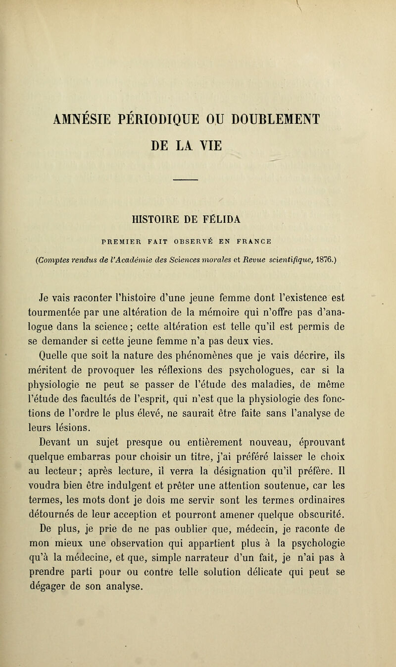 AMNESIE PERIODIQUE OU DOUBLEMENT DE LA VIE HISTOIRE DE FÉLIDA PREMIER FAIT OBSERVÉ EN FRANCE (Comptes rendus de l'Académie des Sciences morales et Revue scientifique, 1876.) Je vais raconter l'histoire d'une jeune femme dont l'existence est tourmentée par une altération de la mémoire qui n'offre pas d'ana- logue dans la science ; cette altération est telle qu'il est permis de se demander si cette jeune femme n'a pas deux vies. Quelle que soit la nature des phénomènes que je vais décrire, ils méritent de provoquer les réflexions des psychologues, car si la physiologie ne peut se passer de l'étude des maladies, de même l'étude des facultés de l'esprit, qui n'est que la physiologie des fonc- tions de l'ordre le plus élevé, ne saurait être faite sans l'analyse de leurs lésions. Devant un sujet presque ou entièrement nouveau, éprouvant quelque embarras pour choisir un titre, j'ai préféré laisser le choix au lecteur; après lecture, il verra la désignation qu'il préfère. Il voudra bien être indulgent et prêter une attention soutenue, car les termes, les mots dont je dois me servir sont les termes ordinaires détournés de leur acception et pourront amener quelque obscurité. De plus, je prie de ne pas oublier que, médecin, je raconte de mon mieux une observation qui appartient plus à la psychologie qu'à la médecine, et que, simple narrateur d'un fait, je n'ai pas à prendre parti pour ou contre telle solution délicate qui peut se dégager de son analyse.