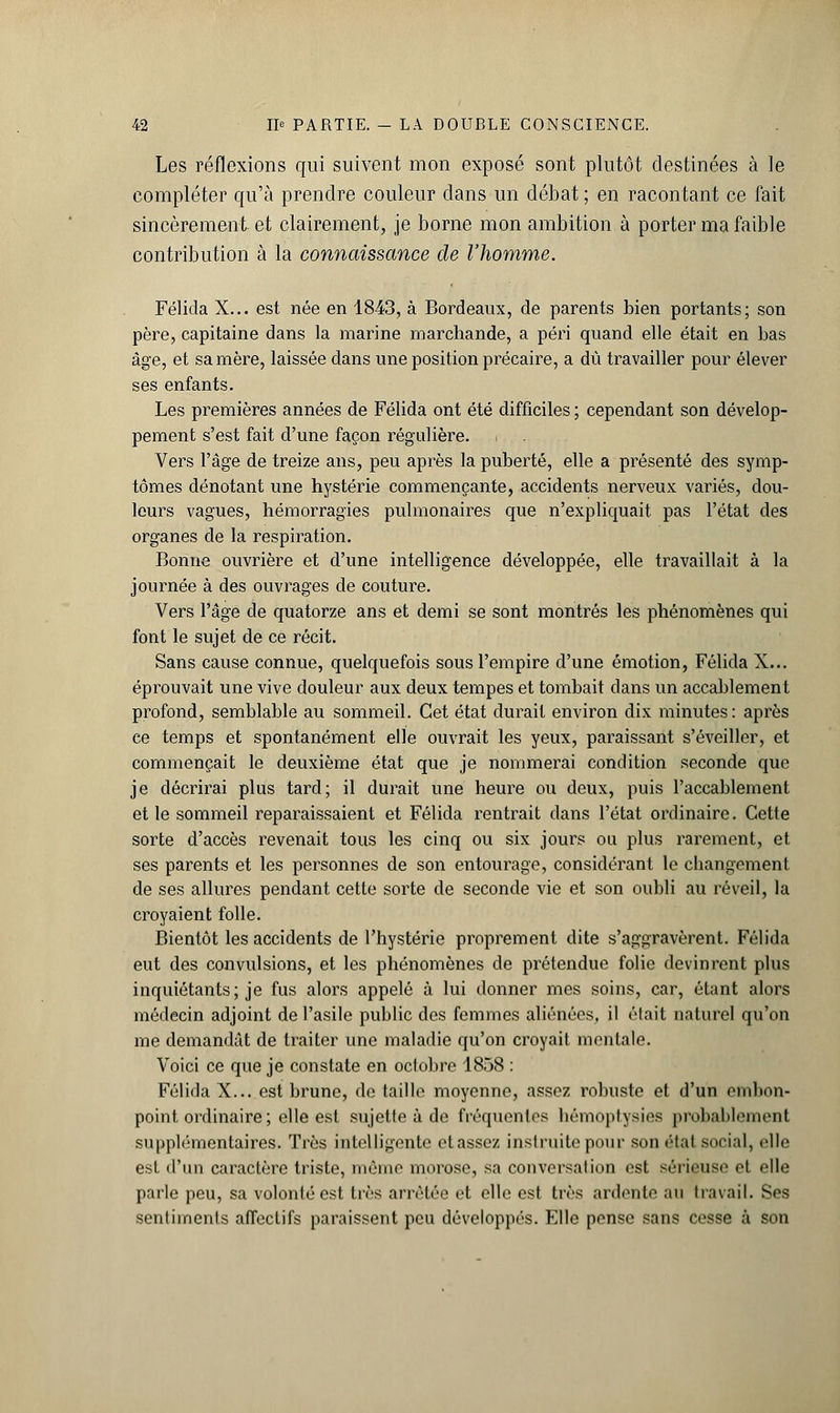 Les réflexions qui suivent mon exposé sont plutôt destinées à le compléter qu'à prendre couleur dans un débat ; en racontant ce fait sincèrement-et clairement, je borne mon ambition à porter ma faible contribution à la connaissance de l'homme. Félida X... est née en 1843, à Bordeaux, de parents bien portants; son père, capitaine dans la marine marchande, a péri quand elle était en bas âge, et sa mère, laissée dans une position précaire, a dû travailler pour élever ses enfants. Les premières années de Félida ont été difficiles ; cependant son dévelop- pement s'est fait d'une façon régulière. Vers l'âge de treize ans, peu après la puberté, elle a présenté des symp- tômes dénotant une hystérie commençante, accidents nerveux: variés, dou- leurs vagues, hémorragies pulmonaires que n'expliquait pas l'état des organes de la respiration. Bonne ouvrière et d'une intelligence développée, elle travaillait à la journée à des ouvrages de couture. Vers l'âge cle quatorze ans et demi se sont montrés les phénomènes qui font le sujet de ce récit. Sans cause connue, quelquefois sous l'empire d'une émotion, Félida X... éprouvait une vive douleur aux deux tempes et tombait clans un accablement profond, semblable au sommeil. Cet état durait environ dix minutes: après ce temps et spontanément elle ouvrait les yeux, paraissant s'éveiller, et commençait le deuxième état que je nommerai condition seconde que je décrirai plus tard; il durait une heure ou deux, puis l'accablement et le sommeil reparaissaient et Félida rentrait dans l'état ordinaire. Cette sorte d'accès revenait tous les cinq ou six jours ou plus rarement, et ses parents et les personnes de son entourage, considérant le changement de ses allures pendant cette sorte de seconde vie et son oubli au réveil, la croyaient folle. Bientôt les accidents de l'hystérie proprement dite s'aggravèrent. Félida eut des convulsions, et les phénomènes de prétendue folie devinrent plus inquiétants; je fus alors appelé à lui donner mes soins, car, étant alors médecin adjoint de l'asile public des femmes aliénées, il élait naturel qu'on me demandât de haiter une maladie qu'on croyait mentale. Voici ce que je constate en octobre 1858 : Félida X... est brune, de taille moyenne, assez robuste et d'un embon- point ordinaire; elle est sujette à de fréquentes hémoptysie probablement supplémentaires. Très intelligente classez instruite pour son état social, elle est d'un caractère triste, même morose, sa conversation est sérieuse et elle parle peu, sa volonté est très arrêtée et elle est très ardente an travail. Ses sentiments affectifs paraissent peu développés. Elle pense sans cesse à son