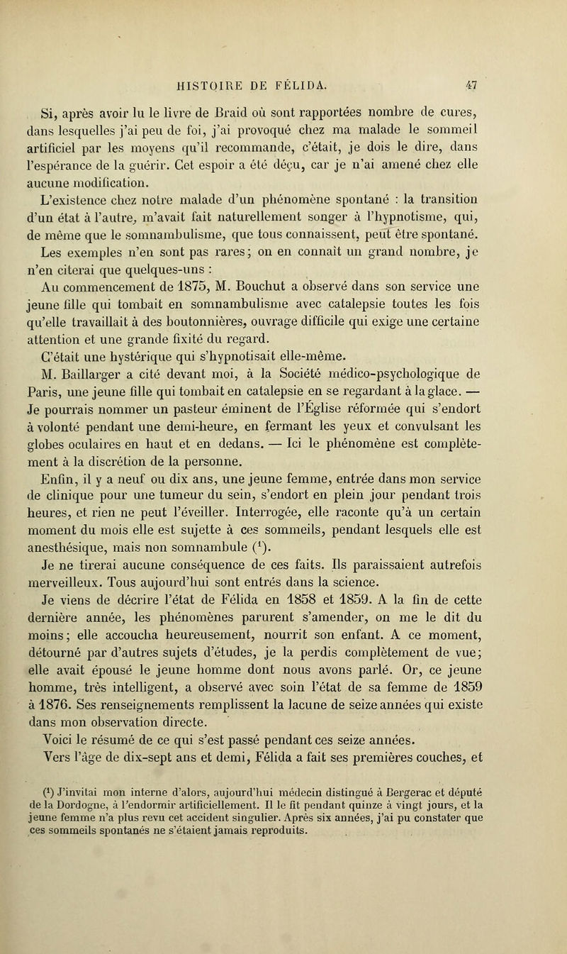 Si, après avoir lu le livre de Braid où sont rapportées nombre de cures, dans lesquelles j'ai peu de foi, j'ai provoqué chez ma malade le sommeil artificiel par les moyens qu'il recommande, c'était, je dois le dire, dans l'espérance de la guérir. Cet espoir a été déçu, car je n'ai amené chez elle aucune modification. L'existence chez notre malade d'un phénomène spontané : la transition d'un état à l'autre, m'avait fait naturellement songer à l'hypnotisme, qui, de même que le somnambulisme, que tous connaissent, peut être spontané. Les exemples n'en sont pas rares; on en connaît un grand nombre, je n'en citerai que quelques-uns : Au commencement de 1875, M. Bouchut a observé dans son service une jeune fille qui tombait en somnambulisme avec catalepsie toutes les fois qu'elle travaillait à des boutonnières, ouvrage difficile qui exige une certaine attention et une grande fixité du regard. C'était une hystérique qui s'hypnotisait elle-même. M. Baillarger a cité devant moi, à la Société médico-psychologique de Paris, une jeune fille qui tombait en catalepsie en se regardant à la glace. — Je pourrais nommer un pasteur éminent de l'Église réformée qui s'endort à volonté pendant une demi-heure, en fermant les yeux et convulsant les globes oculaires en haut et en dedans. — Ici le phénomène est complète- ment à la discrétion de la personne. Enfin, il y a neuf ou dix ans, une jeune femme, entrée dans mon service de clinique pour une tumeur du sein, s'endort en plein jour pendant trois heures, et rien ne peut l'éveiller. Interrogée, elle raconte qu'à un certain moment du mois elle est sujette à ces sommeils, pendant lesquels elle est anesthésique, mais non somnambule (1). Je ne tirerai aucune conséquence de ces faits. Ils paraissaient autrefois merveilleux. Tous aujourd'hui sont entrés dans la science. Je viens de décrire l'état de Félida en 1858 et 1859. A la fin de cette dernière année, les phénomènes parurent s'amender, on me le dit du moins ; elle accoucha heureusement, nourrit son enfant. A ce moment, détourné par d'autres sujets d'études, je la perdis complètement de vue; elle avait épousé le jeune homme dont nous avons parlé. Or, ce jeune homme, très intelligent, a observé avec soin l'état de sa femme de 1859 à 1876. Ses renseignements remplissent la lacune de seize années qui existe dans mon observation directe. Voici le résumé de ce qui s'est passé pendant ces seize années. Vers l'âge de dix-sept ans et demi, Félida a fait ses premières couches, et (*) J'invitai mon interne d'alors, aujourd'hui médecin distingué à Bergerac et député de la Dordogne, à l'endormir artificiellement. Il le fit pendant quinze à vingt jours, et la jeune femme n'a plus revu cet accident singulier. Après six années, j'ai pu constater que ces sommeils spontanés ne s'étaient jamais reproduits.