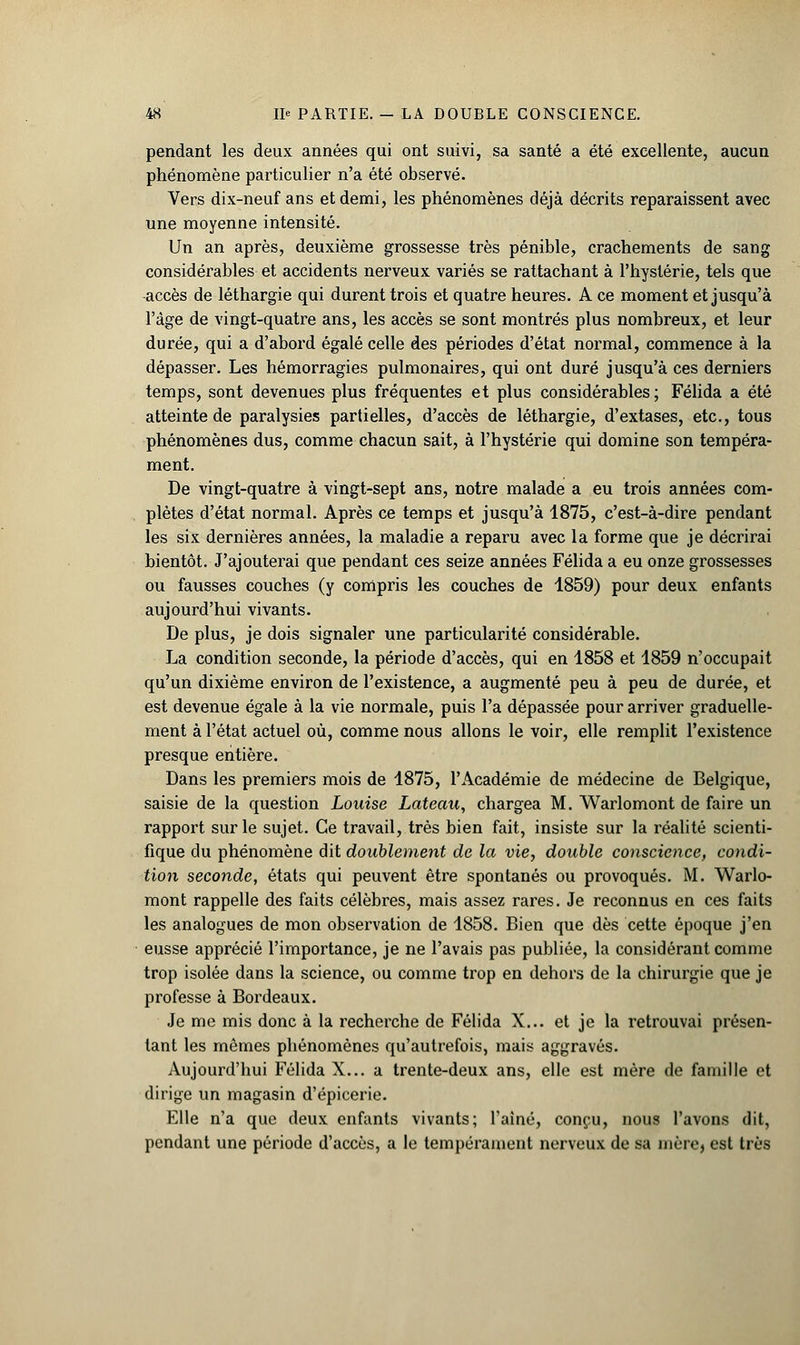 pendant les deux années qui ont suivi, sa santé a été excellente, aucun phénomène particulier n'a été observé. Vers dix-neuf ans et demi, les phénomènes déjà décrits reparaissent avec une moyenne intensité. Un an après, deuxième grossesse très pénible, crachements de sang considérables et accidents nerveux variés se rattachant à l'hystérie, tels que accès de léthargie qui durent trois et quatre heures. A ce moment et jusqu'à l'âge de vingt-quatre ans, les accès se sont montrés plus nombreux, et leur durée, qui a d'abord égalé celle des périodes d'état normal, commence à la dépasser. Les hémorragies pulmonaires, qui ont duré jusqu'à ces derniers temps, sont devenues plus fréquentes et plus considérables; Félida a été atteinte de paralysies partielles, d'accès de léthargie, d'extases, etc., tous phénomènes dus, comme chacun sait, à l'hystérie qui domine son tempéra- ment. De vingt-quatre à vingt-sept ans, notre malade a eu trois années com- plètes d'état normal. Après ce temps et jusqu'à 1875, c'est-à-dire pendant les six dernières années, la maladie a reparu avec la forme que je décrirai bientôt. J'ajouterai que pendant ces seize années Félida a eu onze grossesses ou fausses couches (y compris les couches de 1859) pour deux enfants aujourd'hui vivants. De plus, je dois signaler une particularité considérable. La condition seconde, la période d'accès, qui en 1858 et 1859 n'occupait qu'un dixième environ de l'existence, a augmenté peu à peu de durée, et est devenue égale à la vie normale, puis l'a dépassée pour arriver graduelle- ment à l'état actuel où, comme nous allons le voir, elle remplit l'existence presque entière. Dans les premiers mois de 1875, l'Académie de médecine de Belgique, saisie de la question Louise Lateau, chargea M. Warlomont de faire un rapport sur le sujet. Ce travail, très bien fait, insiste sur la réalité scienti- fique du phénomène dit doublement de la vie, double conscience, condi- tion seconde, états qui peuvent être spontanés ou provoqués. M. Warlo- mont rappelle des faits célèbres, mais assez rares. Je reconnus en ces faits les analogues de mon observation de 1858. Bien que dès cette époque j'en eusse apprécié l'importance, je ne l'avais pas publiée, la considérant comme trop isolée dans la science, ou comme trop en dehors de la chirurgie que je professe à Bordeaux. Je me mis donc à la recherche de Félida X... et je la retrouvai présen- tant les mêmes phénomènes qu'autrefois, mais aggravés. Aujourd'hui Félida X... a trente-deux ans, elle est mère de famille et dirige un magasin d'épicerie. Elle n'a que deux enfants vivants; l'aîné, conçu, nous l'avons dit, pendant une période d'accès, a le tempérament nerveux de sa mère, est très