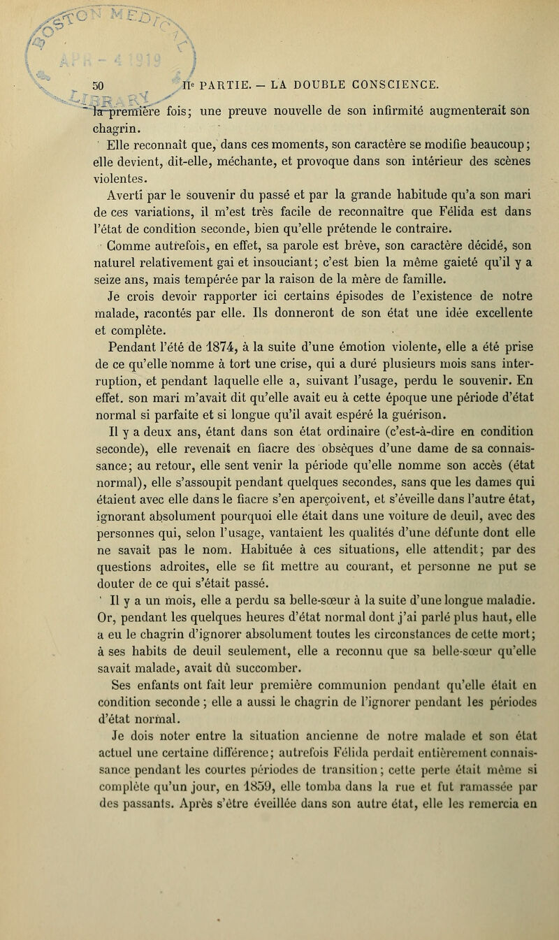 •i : la-première fois; une preuve nouvelle de son infirmité augmenterait son chagrin. Elle reconnaît que, dans ces moments, son caractère se modifie beaucoup ; elle devient, dit-elle, méchante, et provoque dans son intérieur des scènes violentes. Averti par le souvenir du passé et par la grande habitude qu'a son mari de ces variations, il m'est très facile de reconnaître que Félida est dans l'état de condition seconde, bien qu'elle prétende le contraire. Gomme autrefois, en effet, sa parole est brève, son caractère décidé, son naturel relativement gai et insouciant; c'est bien la même gaieté qu'il y a seize ans, mais tempérée par la raison de la mère de famille. Je crois devoir rapporter ici certains épisodes de l'existence de notre malade, racontés par elle. Ils donneront de son état une idée excellente et complète. Pendant l'été de 1874, à la suite d'une émotion violente, elle a été prise de ce qu'elle nomme à tort une crise, qui a duré plusieurs mois sans inter- ruption, et pendant laquelle elle a, suivant l'usage, perdu le souvenir. En effet, son mari m'avait dit qu'elle avait eu à cette époque une période d'état normal si parfaite et si longue qu'il avait espéré la guérison. Il y a deux ans, étant dans son état ordinaire (c'est-à-dire en condition seconde), elle revenait en fiacre des obsèques d'une dame de sa connais- sance; au retour, elle sent venir la période qu'elle nomme son accès (état normal), elle s'assoupit pendant quelques secondes, sans que les dames qui étaient avec elle dans le fiacre s'en aperçoivent, et s'éveille dans l'autre état, ignorant absolument pourquoi elle était dans une voiture de deuil, avec des personnes qui, selon l'usage, vantaient les qualités d'une défunte dont elle ne savait pas le nom. Habituée à ces situations, elle attendit; par des questions adroites, elle se fit mettre au courant, et personne ne put se douter de ce qui s'était passé. ' Il y a un mois, elle a perdu sa belle-sœur à la suite d'une longue maladie. Or, pendant les quelques heures d'état normal dont j'ai parlé plus haut, elle a eu le chagrin d'ignorer absolument toutes les circonstances de cette mort; à ses habits de deuil seulement, elle a reconnu que sa belle-sœur qu'elle savait malade, avait dû succomber. Ses enfants ont fait leur première communion pendant qu'elle était en condition seconde ; elle a aussi le chagrin de l'ignorer pendant les périodes d'état normal. Je dois noter entre la situation ancienne de notre malade et son état actuel une certaine différence; autrefois Félida perdait entièrement connais- sance pendant les courtes périodes de transition; cette perte était même si complète qu'un jour, en 1839, elle tomba dans la rue et fut ramassée par des passants. Après s'être éveillée dans son autre état, elle les remercia en