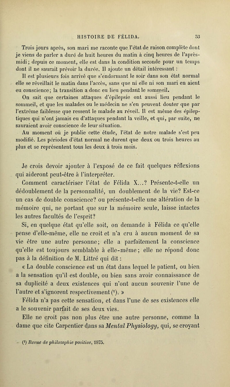 Trois jours après, son mari me raconte que l'état de raison complète dont je viens de parler a duré de huit heures du matin à cinq heures de l'après- midi ; depuis ce moment, elle est dans la condition seconde pour un temps dont il ne saurait prévoir la durée. Il ajoute un détail intéressant : Il est plusieurs fois arrivé que s'endormant le soir dans son état normal elle se réveillait le matin dans l'accès, sans que ni elle ni son mari en aient eu conscience; la transition a donc eu lieu pendant le sommeil. On sait que certaines attaques d'épilepsie ont aussi lieu pendant le sommeil, et que les malades ou le médecin ne s'en peuvent douter que par l'extrême faiblesse que ressent le malade au réveil. Il est même des épilep- tiques qui n'ont jamais eu d'attaques pendant la veille, et qui, par suite, ne sauraient avoir conscience de leur situation. Au moment où je publie cette étude, l'état de notre malade s'est peu modifié. Les périodes d'état normal ne durent que deux ou trois heures au plus et se représentent tous les deux à trois mois. Je crois devoir ajouter à l'exposé de ce fait quelques réflexions qui aideront peut-être à l'interpréter. Comment caractériser l'état de Félida X...? Présente-t-elle un dédoublement de la personnalité, un doublement de la vie? Est-ce un cas de double conscience? ou présente-t-elle une altération de la mémoire qui, ne portant que sur la mémoire seule, laisse intactes les autres facultés de l'esprit? Si, en quelque état qu'elle soit, on demande à Félida ce qu'elle pense d'elle-même, elle ne croit et n'a cru à aucun moment de sa vie être une autre personne ; elle a parfaitement la conscience qu'elle est toujours semblable à elle-même ; elle ne répond donc pas à la définition de M. Littré qui dit : « La double conscience est un état dans lequel le patient, ou bien a la sensation qu'il est double, ou bien sans avoir connaissance de sa duplicité a deux existences qui n'ont aucun souvenir l'une de l'autre et s'ignorent respectivement (l). » Félida n'a pas cette sensation, et dans l'une de ses existences elle a le souvenir parfait de ses deux vies. Elle ne croit pas non plus être une autre personne, comme la dame que cite Carpentier dans sa Mental Physiology, qui, se croyant (J) Revue de philosophie positive, 1875,