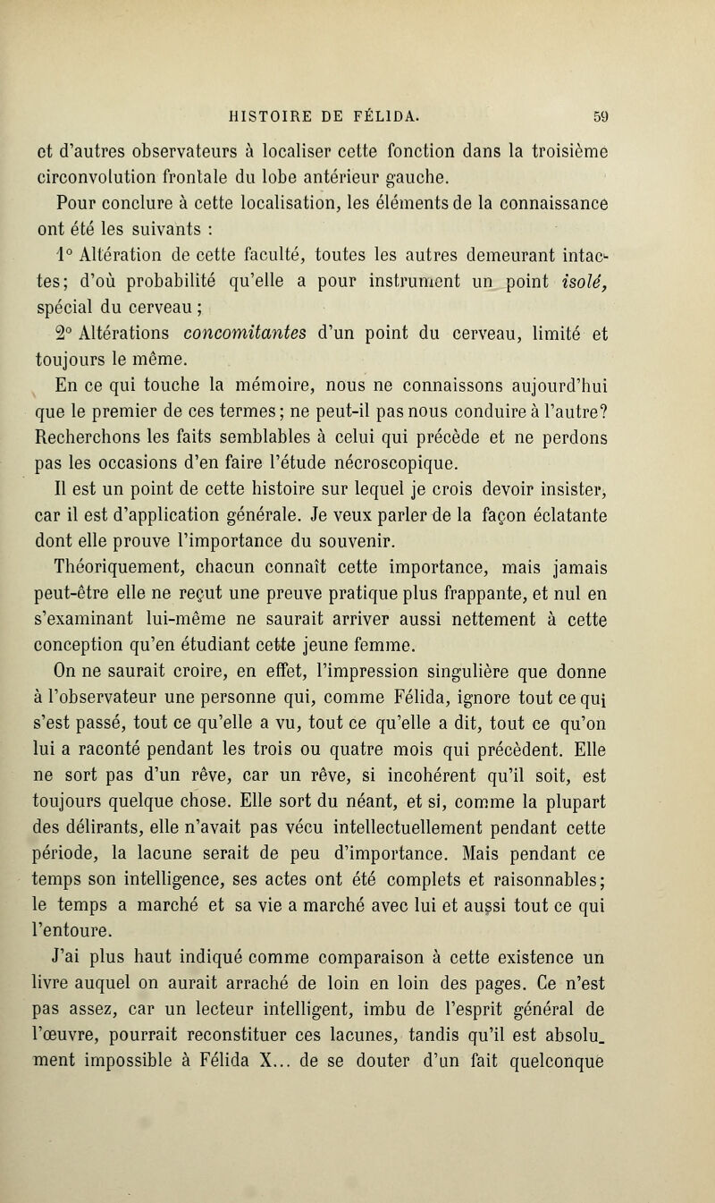 et d'autres observateurs à localiser cette fonction dans la troisième circonvolution frontale du lobe antérieur gauche. Pour conclure à cette localisation, les éléments de la connaissance ont été les suivants : 1° Altération de cette faculté, toutes les autres demeurant intac- tes; d'où probabilité qu'elle a pour instrument un point isolé, spécial du cerveau ; 2° Altérations concomitantes d'un point du cerveau, limité et toujours le même. En ce qui touche la mémoire, nous ne connaissons aujourd'hui que le premier de ces termes ; ne peut-il pas nous conduire à l'autre? Recherchons les faits semblables à celui qui précède et ne perdons pas les occasions d'en faire l'étude nécroscopique. Il est un point de cette histoire sur lequel je crois devoir insister, car il est d'application générale. Je veux parler de la façon éclatante dont elle prouve l'importance du souvenir. Théoriquement, chacun connaît cette importance, mais jamais peut-être elle ne reçut une preuve pratique plus frappante, et nul en s'examinant lui-même ne saurait arriver aussi nettement à cette conception qu'en étudiant cette jeune femme. On ne saurait croire, en effet, l'impression singulière que donne à l'observateur une personne qui, comme Félida, ignore tout ce qui s'est passé, tout ce qu'elle a vu, tout ce qu'elle a dit, tout ce qu'on lui a raconté pendant les trois ou quatre mois qui précèdent. Elle ne sort pas d'un rêve, car un rêve, si incohérent qu'il soit, est toujours quelque chose. Elle sort du néant, et si, comme la plupart des délirants, elle n'avait pas vécu intellectuellement pendant cette période, la lacune serait de peu d'importance. Mais pendant ce temps son intelligence, ses actes ont été complets et raisonnables; le temps a marché et sa vie a marché avec lui et aussi tout ce qui l'entoure. J'ai plus haut indiqué comme comparaison à cette existence un livre auquel on aurait arraché de loin en loin des pages. Ce n'est pas assez, car un lecteur intelligent, imbu de l'esprit général de l'œuvre, pourrait reconstituer ces lacunes, tandis qu'il est absolu, ment impossible à Félida X... de se douter d'un fait quelconque