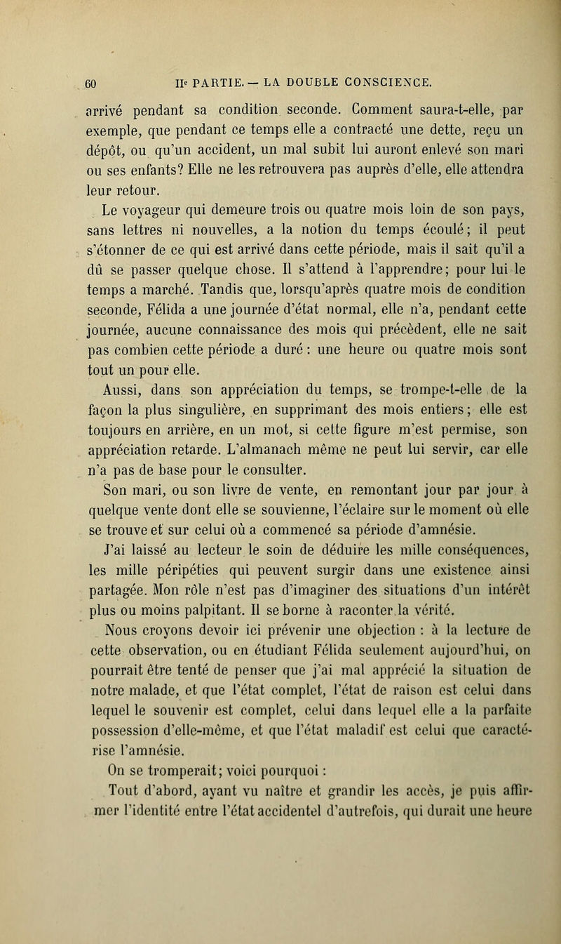 arrivé pendant sa condition seconde. Comment saura-t-elle, par exemple, que pendant ce temps elle a contracté une dette, reçu un dépôt, ou qu'un accident, un mal subit lui auront enlevé son mari ou ses enfants? Elle ne les retrouvera pas auprès d'elle, elle attendra leur retour. Le voyageur qui demeure trois ou quatre mois loin de son pays, sans lettres ni nouvelles, a la notion du temps écoulé; il peut s'étonner de ce qui est arrivé dans cette période, mais il sait qu'il a dû se passer quelque chose. Il s'attend à l'apprendre; pour lui le temps a marché. Tandis que, lorsqu'après quatre mois de condition seconde, Félida a une journée d'état normal, elle n'a, pendant cette journée, aucune connaissance des mois qui précèdent, elle ne sait pas combien cette période a duré : une heure ou quatre mois sont tout un pour elle. Aussi, dans son appréciation du temps, se trompe-t-elle de la façon la plus singulière, en supprimant des mois entiers ; elle est toujours en arrière, en un mot, si cette figure m'est permise, son appréciation retarde. L'almanach même ne peut lui servir, car elle n'a pas de base pour le consulter. Son mari, ou son livre de vente, en remontant jour par jour à quelque vente dont elle se souvienne, l'éclairé sur le moment où elle se trouve et sur celui où a commencé sa période d'amnésie. J'ai laissé au lecteur le soin de déduire les mille conséquences, les mille péripéties qui peuvent surgir dans une existence ainsi partagée. Mon rôle n'est pas d'imaginer des situations d'un intérêt plus ou moins palpitant. Il se borne à raconter la vérité. Nous croyons devoir ici prévenir une objection : à la lecture de cette observation, ou en étudiant Félida seulement aujourd'hui, on pourrait être tenté de penser que j'ai mal apprécié la situation de notre malade, et que l'état complet, l'état de raison est celui dans lequel le souvenir est complet, celui dans lequel elle a la parfaite possession d'elle-même, et que l'état maladif est celui que caracté- rise l'amnésie. On se tromperait; voici pourquoi : Tout d'abord, ayant vu naître et grandir les accès, je puis affir- mer l'identité entre l'état accidentel d'autrefois, qui durait une heure