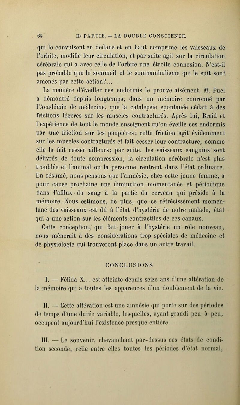 qui le convulsent en dedans et en haut comprime les vaisseaux de l'orbite, modifie leur circulation, et par suite agit sur la circulation cérébrale qui a avec celle de l'orbite une étroite connexion. N'est-ii pas probable que le sommeil et le somnambulisme qui le suit sont amenés par cette action?... La manière d'éveiller ces endormis le prouve aisément. M. Puel a démontré depuis longtemps, dans un mémoire couronné par l'Académie de médecine, que la catalepsie spontanée cédait à des frictions légères sur les muscles contractures. Après lui, Braid et l'expérience de tout le monde enseignent qu'on éveille ces endormis par une friction sur les paupières; cette friction agit évidemment sur les muscles contractures et fait cesser leur contracture, comme elle la> fait cesser ailleurs ; par suite, les vaisseaux sanguins sont délivrés de toute compression, la circulation cérébrale n'est plus troublée et l'animal ou la personne rentrent dans l'état ordinaire. En résumé, nous pensons que l'amnésie, chez cette jeune femme, a pour cause prochaine une diminution momentanée et périodique dans l'afflux du sang à la partie du cerveau qui préside à la mémoire. Nous estimons, de plus, que ce rétrécissement momen- tané des vaisseaux est dû à l'état d'hystérie de notre malade, état qui a une action sur les éléments contractiles de ces canaux. Cette conception, qui fait jouer à l'hystérie un rôle nouveau, nous mènerait à des considérations trop spéciales de médecine et de physiologie qui trouveront place dans un autre travail. CONCLUSIONS I. — Félida X... est atteinte depuis seize ans d'une altération do la mémoire qui a toutes les apparences d'un doublement de la vie. II. — Cette altération est une amnésie qui porte sur des périodes de temps d'une durée variable, lesquelles, ayant grandi peu à peu, occupent aujourd'hui l'existence presque entière. III. — Le souvenir, chevauchant par-dessus ces états de condi- tion seconde, relie entre elles toutes les périodes d'étal normal,