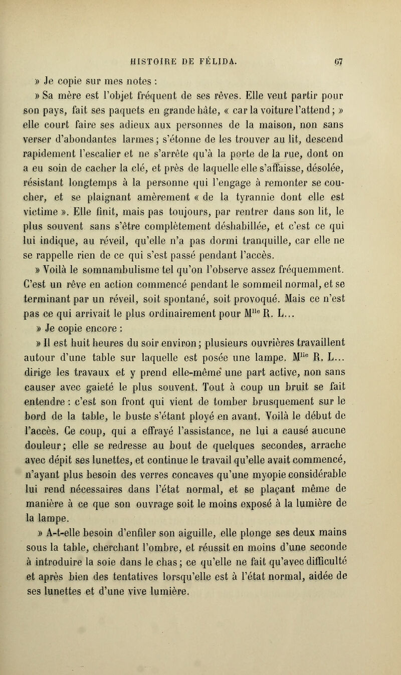 » Je copie sur mes notes : y> Sa mère est l'objet fréquent de ses rêves. Elle veut partir pour son pays, fait ses paquets en grande hâte, « car la voiture l'attend ; » elle court faire ses adieux aux personnes de la maison, non sans verser d'abondantes larmes ; s'étonne de les trouver au lit, descend rapidement l'escalier et ne s'arrête qu'à la porte de la rue, dont on a eu soin de cacher la clé, et près de laquelle elle s'affaisse, désolée, résistant longtemps à la personne qui l'engage à remonter se cou- cher, et se plaignant amèrement ce de la tyrannie dont elle est victime ». Elle finit, mais pas toujours, par rentrer dans son lit, le plus souvent sans s'être complètement déshabillée, et c'est ce qui lui indique, au réveil, qu'elle n'a pas dormi tranquille, car elle ne se rappelle rien de ce qui s'est passé pendant l'accès. » Yoilà le somnambulisme tel qu'on l'observe assez fréquemment. C'est un rêve en action commencé pendant le sommeil normal, et se terminant par un réveil, soit spontané, soit provoqué. Mais ce n'est pas ce qui arrivait le plus ordinairement pour Mlle R. L... y> Je copie encore : a> Il est huit heures du soir environ ; plusieurs ouvrières travaillent autour d'une table sur laquelle est posée une lampe. Mlie R. L... dirige les travaux et y prend elle-même une part active, non sans causer avec gaieté le plus souvent. Tout à coup un bruit se fait entendre : c'est son front qui vient de tomber brusquement sur le bord de la table, le buste s'étant ployé en avant. Voilà le début de l'accès. Ce coup, qui a effrayé l'assistance, ne lui a causé aucune douleur ; elle se redresse au bout de quelques secondes, arrache avec dépit ses lunettes, et continue le travail qu'elle avait commencé, n'ayant plus besoin des verres concaves qu'une myopie considérable lui rend nécessaires dans l'état normal, et se plaçant même de manière à ce que son ouvrage soit le moins exposé à la lumière de la lampe. » A-t-elle besoin d'enfiler son aiguille, elle plonge ses deux mains sous la table, cherchant l'ombre, et réussit en moins d'une seconde à introduire la soie dans le chas ; ce qu'elle ne fait qu'avec difficulté et après bien des tentatives lorsqu'elle est à l'état normal, aidée de ses lunettes et d'une vive lumière.