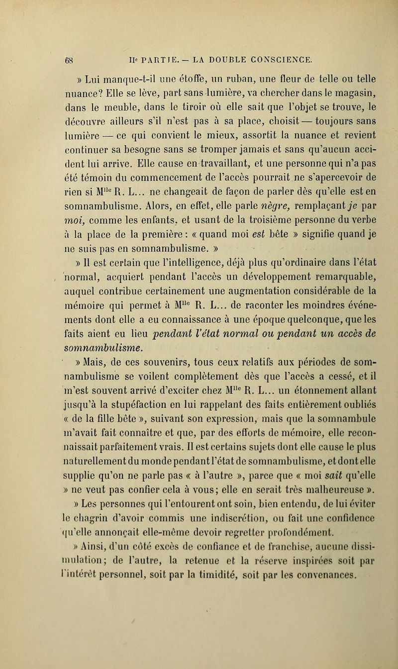 » Lui manque-t-il une étoffe, un ruban, une fleur de telle ou telle nuance? Elle se lève, part sans lumière, va chercher dans le magasin, dans le meuble, dans le tiroir où elle sait que l'objet se trouve, le découvre ailleurs s'il n'est pas à sa place, choisit—toujours sans lumière — ce qui convient le mieux, assortit la nuance et revient continuer sa besogne sans se tromper jamais et sans qu'aucun acci- dent lui arrive. Elle cause en travaillant, et une personne qui n'a pas été témoin du commencement de l'accès pourrait ne s'apercevoir de rien si Mlle R. L... ne changeait de façon de parler dès qu'elle est en somnambulisme. Alors, en effet, elle parle nègre, remplaçant je par moi, comme les enfants, et usant de la troisième personne du verbe à la place de la première : « quand moi est bête » signifie quand je ne suis pas en somnambulisme. » )) Il est certain que l'intelligence, déjà plus qu'ordinaire dans l'état normal, acquiert pendant l'accès un développement remarquable, auquel contribue certainement une augmentation considérable de la mémoire qui permet à Mlle R. L... de raconter les moindres événe- ments dont elle a eu connaissance à une époque quelconque, que les faits aient eu lieu pendant l'état normal ou pendant un accès de somnambulisme. » Mais, de ces souvenirs, tous ceux relatifs aux périodes de som- nambulisme se voilent complètement dès que l'accès a cessé, et il m'est souvent arrivé d'exciter chez MIle R. L... un étonnement allant jusqu'à la stupéfaction en lui rappelant des faits entièrement oubliés « de la fille bote », suivant son expression, mais que la somnambule m'avait fait connaître et que, par des efforts de mémoire, elle recon- naissait parfaitement vrais. Il est certains sujets dont elle cause le plus naturellement du monde pendant l'état de somnambulisme, et dont elle supplie qu'on ne parle pas « à l'autre », parce que « moi sait qu'elle » ne veut pas confier cela à vous; elle en serait très malheureuse ». » Les personnes qui l'entourent ont soin, bien entendu, de lui éviter le chagrin d'avoir commis une indiscrétion, ou fait une confidence qu'elle annonçait elle-même devoir regretter profondément. » Ainsi, d'un coté excès de confiance et de franchise, aucune dissi- mulation; de l'autre, la retenue et la réserve inspirées soit par l'intérêt personnel, soit par la timidité, soit par les convenances.