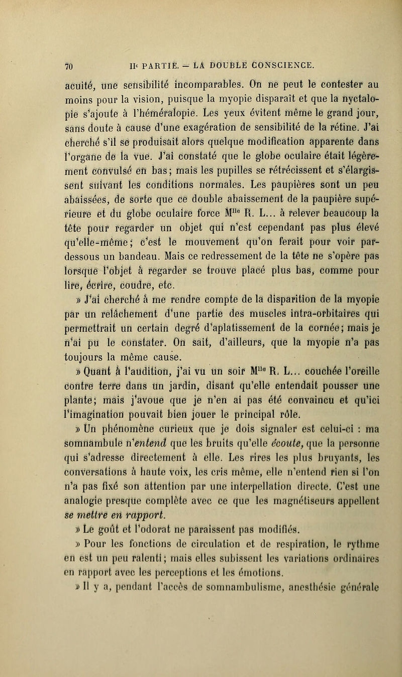 acuité, une sensibilité incomparables. On ne peut le contester au moins pour la vision, puisque la myopie disparaît et que la nyetalo- pie s'ajoute à l'héméralopie. Les yeux évitent même le grand jour, sans doute à cause d'une exagération de sensibilité de la rétine. J'ai cherché s'il se produisait alors quelque modification apparente dans l'organe de la vue. J'ai constaté que le globe oculaire était légère- ment convulsé eh bas ; mais les pupilles se rétrécissent et s'élargis- sent suivant les conditions normales. Les paupières sont un peu abaissées, de sorte que ce double abaissement de la paupière supé- rieure et du globe oculaire force Mlle R. L... à relever beaucoup la tête pour regarder un objet qui n'est cependant pas plus élevé qu'elle-même; c'est le mouvement qu'on ferait pour voir par- dessous un bandeau. Mais ce redressement de la tête ne s'opère pas lorsque Fobjet à regarder se trouve placé plus bas, comme pour lire, écrire, coudre, etc. » J'ai cherché à me rendre compte de la disparition de la myopie par un relâchement d'une partie des muscles intra-orbitaires qui permettrait un certain degré d'aplatissement de la cornée ; mais je n'ai pu le constater. On sait, d'ailleurs, que la myopie n'a pas toujours la même cause. » Quant k l'audition, j'ai vu un soir MUe R. L... couchée l'oreille contre terfe dans un jardin, disant qu'elle entendait pousser une plante; mais j'avoue que je n'en ai pas été convaincu et qu'ici l'imagination pouvait bien jouer le principal rôle. » Un phénomène curieux que je dois signaler est celui-ci : ma somnambule n'entend que les bruits qu'elle écoute, que la personne qui s'adresse directement à elle. Les rires les plus bruyants, les conversations à haute voix, les cris même, elle n'entend rien si l'on n'a pas fixé son attention par une interpellation directe. C'est une analogie presque complète avec ce que les magnétiseurs appellent se mettre en rapport. )) Le goût et l'odorat ne paraissent pas modifiés. » Pour les fonctions de circulation et de respiration, le rythme en est un peu ralenti; mais elles subissent les variations ordinaires en rapport avec les perceptions et les émotions. n> Il y a, pendant l'accès de somnambulisme, Bnesthésie générale