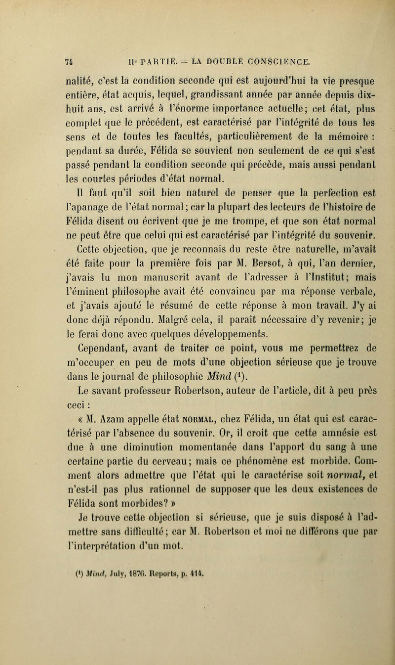 nalité, c'est la condition seconde qui est aujourd'hui la vie presque entière, état acquis, lequel, grandissant année par année depuis dix- huit ans, est arrivé à l'énorme importance actuelle ; cet état, plus complet que le précédent, est caractérisé par l'intégrité de tous les sens et de toutes les facultés, particulièrement de la mémoire : pendant sa durée, Félida se souvient non seulement de ce qui s'est passé pendant la condition seconde qui précède, mais aussi pendant les courtes périodes d'état normal. Il faut qu'il soit bien naturel de penser que la perfection est l'apanage de l'état normal ; car la plupart des lecteurs de l'histoire de Félida disent ou écrivent que je me trompe, et que son état normal ne peut être que celui qui est caractérisé par l'intégrité du souvenir. Cette objection, que je reconnais du reste être naturelle, m'avait été faite pour la première fois par M. Bersot, à qui, l'an dernier, j'avais lu mon manuscrit avant de l'adresser à l'Institut; mais réminent philosophe avait été convaincu par ma réponse verbale, et j'avais ajouté le résumé de cette réponse à mon travail. J'y ai donc déjà répondu. Malgré cela, il paraît nécessaire d'y revenir; je le ferai donc avec quelques développements. Cependant, avant de traiter ce point, vous me permettrez de m'occuper en peu de mots d'une objection sérieuse que je trouve dans le journal de philosophie Mind (4). Le savant professeur Robertson, auteur de l'article, dit à peu près ceci : « M. Azam appelle état normal, chez Félida, un état qui est carac- térisé par l'absence du souvenir. Or, il croit que cette amnésie est due à une diminution momentanée dans l'apport du sang à une certaine partie du cerveau ; mais ce phénomène est morbide. Com- ment alors admettre que l'état qui le caractérise soit normal, et n'est-il pas plus rationnel de supposer que les deux existences de Félida sont morbides? » Je trouve cette objection si sérieuse, que je suis disposé à l'ad- mettre sans difficulté; car M. Robertson et moi ne différons que par l'interprétation d'un mot. (>) Mind, July, 1876. Reports, p. 414.