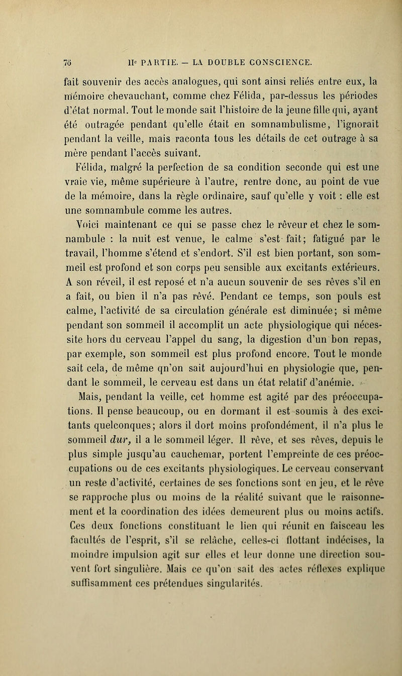 fait souvenir des accès analogues, qui sont ainsi reliés entre eux, la mémoire chevauchant, comme chez Félida, par-dessus les périodes d'état normal. Tout le monde sait l'histoire de la jeune fille qui, ayant été outragée pendant qu'elle était en somnambulisme, l'ignorait pendant la veille, mais raconta tous les détails de cet outrage à sa mère pendant l'accès suivant. Félida, malgré la perfection de sa condition seconde qui est une vraie vie, même supérieure à l'autre, rentre donc, au point de vue de la mémoire, dans la règle ordinaire, sauf qu'elle y voit : elle est une somnambule comme les autres. Voici maintenant ce qui se passe chez le rêveur et chez le som- nambule : la nuit est venue, le calme s'est fait; fatigué par le travail, l'homme s'étend et s'endort. S'il est bien portant, son som- meil est profond et son corps peu sensible aux excitants extérieurs. A son réveil, il est reposé et n'a aucun souvenir de ses rêves s'il en a fait, ou bien il n'a pas rêvé. Pendant ce temps, son pouls est calme, l'activité de sa circulation générale est diminuée; si même pendant son sommeil il accomplit un acte physiologique qui néces- site hors du cerveau l'appel du sang, la digestion d'un bon repas, par exemple, son sommeil est plus profond encore. Tout le monde sait cela, de même qn'on sait aujourd'hui en physiologie que, pen- dant le sommeil, le cerveau est dans un état relatif d'anémie. Mais, pendant la veille, cet homme est agité par des préoccupa- tions. Il pense beaucoup, ou en dormant il est soumis à des exci- tants quelconques; alors il dort moins profondément, il n'a plus le sommeil dur, il a le sommeil léger. 11 rêve, et ses rêves, depuis le plus simple jusqu'au cauchemar, portent l'empreinte de ces préoc- cupations ou de ces excitants physiologiques. Le cerveau conservant un reste d'activité, certaines de ses fonctions sont en jeu, et le rêve se rapproche plus ou moins de la réalité suivant que le raisonne- ment et la coordination des idées demeurent plus ou moins actifs. Ces deux fonctions constituant le lien qui réunit en faisceau les facultés de l'esprit, s'il se relâche, celles-ci flottant indécises, la moindre impulsion agit sur elles et leur donne une direction sou- vent fort singulière. Mais ce qu'on sait des actes réflexes explique suffisamment ces prétendues singularités.