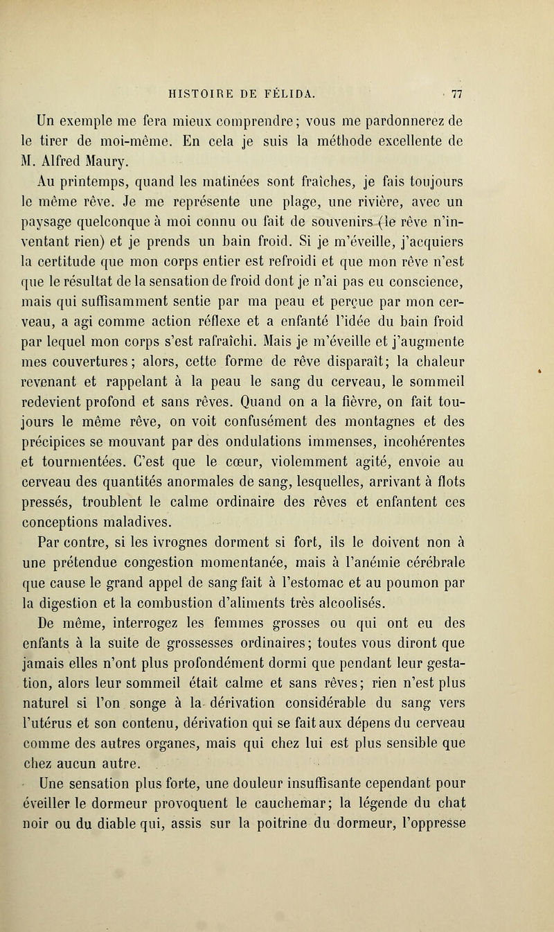 Un exemple me fera mieux comprendre; vous me pardonnerez de le tirer de moi-même. En cela je suis la méthode excellente de M. Alfred Maury. Au printemps, quand les matinées sont fraîches, je fais toujours le même rêve. Je me représente une plage, une rivière, avec un paysage quelconque à moi connu ou fait de souvenirs (le rêve n'in- ventant rien) et je prends un bain froid. Si je m'éveille, j'acquiers la certitude que mon corps entier est refroidi et que mon rêve n'est que le résultat de la sensation de froid dont je n'ai pas eu conscience, mais qui suffisamment sentie par ma peau et perçue par mon cer- veau, a agi comme action réflexe et a enfanté l'idée du bain froid par lequel mon corps s'est rafraîchi. Mais je m'éveille et j'augmente mes couvertures; alors, cette forme de rêve disparaît; la chaleur revenant et rappelant à la peau le sang du cerveau, le sommeil redevient profond et sans rêves. Quand on a la fièvre, on fait tou- jours le même rêve, on voit confusément des montagnes et des précipices se mouvant par des ondulations immenses, incohérentes et tourmentées. C'est que le cœur, violemment agité, envoie au cerveau des quantités anormales de sang, lesquelles, arrivant à flots pressés, troublent le calme ordinaire des rêves et enfantent ces conceptions maladives. Par contre, si les ivrognes dorment si fort, ils le doivent non à une prétendue congestion momentanée, mais à l'anémie cérébrale que cause le grand appel de sang fait à l'estomac et au poumon par la digestion et la combustion d'aliments très alcoolisés. De même, interrogez les femmes grosses ou qui ont eu des enfants à la suite de grossesses ordinaires; toutes vous diront que jamais elles n'ont plus profondément dormi que pendant leur gesta- tion, alors leur sommeil était calme et sans rêves; rien n'est plus naturel si l'on songe à la dérivation considérable du sang vers l'utérus et son contenu, dérivation qui se fait aux dépens du cerveau comme des autres organes, mais qui chez lui est plus sensible que chez aucun autre. Une sensation plus forte, une douleur insuffisante cependant pour éveiller le dormeur provoquent le cauchemar; la légende du chat noir ou du diable qui, assis sur la poitrine du dormeur, l'oppresse