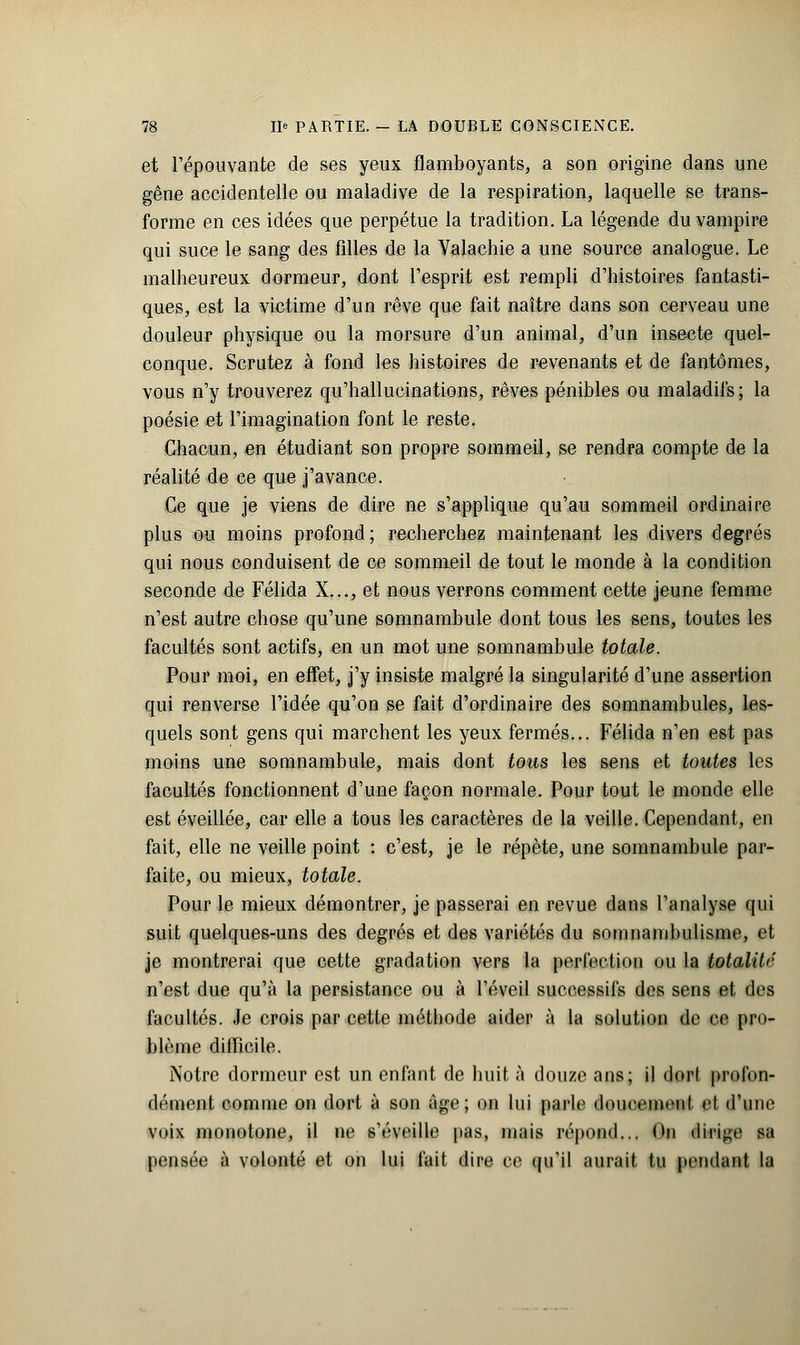 et répouvante de ses yeux flamboyants, a son origine dans une gêne accidentelle ou maladive de la respiration, laquelle se trans- forme en ces idées que perpétue la tradition. La légende du vampire qui suce le sang des filles de la Valachie a une source analogue. Le malheureux dormeur, dont l'esprit est rempli d'histoires fantasti- ques, est la victime d'un rêve que fait naître dans son cerveau une douleur physique ou la morsure d'un animal, d'un insecte quel- conque. Scrutez à fond les histoires de revenants et de fantômes, vous n'y trouverez qu'hallucinations, rêves pénibles ou maladifs; la poésie et l'imagination font le reste. Chacun, en étudiant son propre sommeil, se rendra compte de la réalité de ce que j'avance. Ce que je viens de dire ne s'applique qu'au sommeil ordinaire plus ou moins profond; recherchez maintenant les divers degrés qui nous conduisent de ce sommeil de tout le monde à la condition seconde de Félida X..., et nous verrons comment cette jeune femme n'est autre chose qu'une somnambule dont tous les sens, toutes les facultés sont actifs, en un mot une somnambule totale. Pour moi, en effet, j'y insiste malgré la singularité d'une assertion qui renverse l'idée qu'on se fait d'ordinaire des somnambules, les- quels sont gens qui marchent les yeux fermés... Félida n'en est pas moins une somnambule, mais dont tous les sens et toutes les facultés fonctionnent d'une façon normale. Pour tout le monde elle est éveillée, car elle a tous les caractères de la veille. Cependant, en fait, elle ne veille point : c'est, je le répète, une somnambule par- faite, ou mieux, totale. Pour le mieux démontrer, je passerai en revue dans l'analyse qui suit quelques-uns des degrés et des variétés du somnambulisme, et je montrerai que cette gradation vers la perfection ou la totalité n'est due qu'à la persistance ou à l'éveil successifs des sens et des facultés. Je crois par cette méthode aider à la solution de ce pro- blème difficile. Notre dormeur est un enfant de huit à douze ans; il dort profon- dément comme on dort à son âge; on lui parle doucement cl (l'une voix monotone, il ne s'éveille pas, mais répond... Ou dirige sa pensée à volonté et on lui fait dire ce qu'il aurait lu pendant la