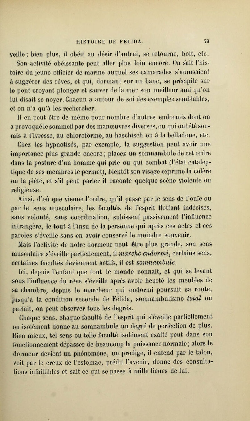 veille; bien plus, il obéit au désir d'autrui, se retourne, boit, etc. Son activité obéissante peut aller plus loin encore. On s'ait l'his- toire du jeune officier de marine auquel ses camarades s'amusaient à suggérer des rêves, et qui, dormant sur un banc, se précipite sur le pont croyant plonger et sauver de la mer son meilleur ami qu'on lui disait se noyer. Chacun a autour de soi des exemples semblables, et on n'a qu'à les rechercher. Il en peut être de même pour nombre d'autres endormis dont on a provoqué le sommeil par des manœuvres diverses, ou qui ont été sou- mis à l'ivresse, au chloroforme, au haschisch ou à la belladone, etc. Chez les hypnotisés, par exemple, la suggestion peut avoir une importance plus grande encore; placez un somnambule de cet ordre dans la posture d'un homme qui prie ou qui combat (l'état catalep- tique de ses membres le permet), bientôt son visage exprime la colère ou la piété, et s'il peut parler il raconte quelque scène violente ou religieuse. Ainsi, d'où que vienne l'ordre, qu'il passe par le sens de l'ouïe ou par le sens musculaire, les facultés de l'esprit flottant indécises, sans volonté, sans coordination, subissent passivement l'influence intrangère, le tout à l'insu de la personne qui après ces actes et ces paroles s'éveille sans en avoir conservé le moindre souvenir. Mais l'activité de notre dormeur peut être plus grande, son sens musculaire s'éveille partiellement, il marche endormi, certains sens, certaines facultés deviennent actifs, il est somnambule. Ici, depuis l'enfant que tout le monde connaît, et qui se levant sous l'influence du rêve s'éveille après avoir heurté les meubles de sa chambre, depuis le marcheur qui endormi poursuit sa route, jusqu'à la condition seconde de Félida, somnambulisme total ou parfait, on peut observer tous les degrés. Chaque sens, chaque faculté de l'esprit qui s'éveille partiellement ou isolément donne au somnambule un degré de perfection de plus. Bien mieux, tel sens ou telle faculté isolément exalté peut dans son fonctionnement dépasser de beaucoup la puissance normale ; alors le dormeur devient un phénomène, un prodige, il entend par le talon, voit par le creux de l'estomac, prédit l'avenir, donne des consulta- tions infaillibles et sait ce qui se passe à mille lieues de lui.